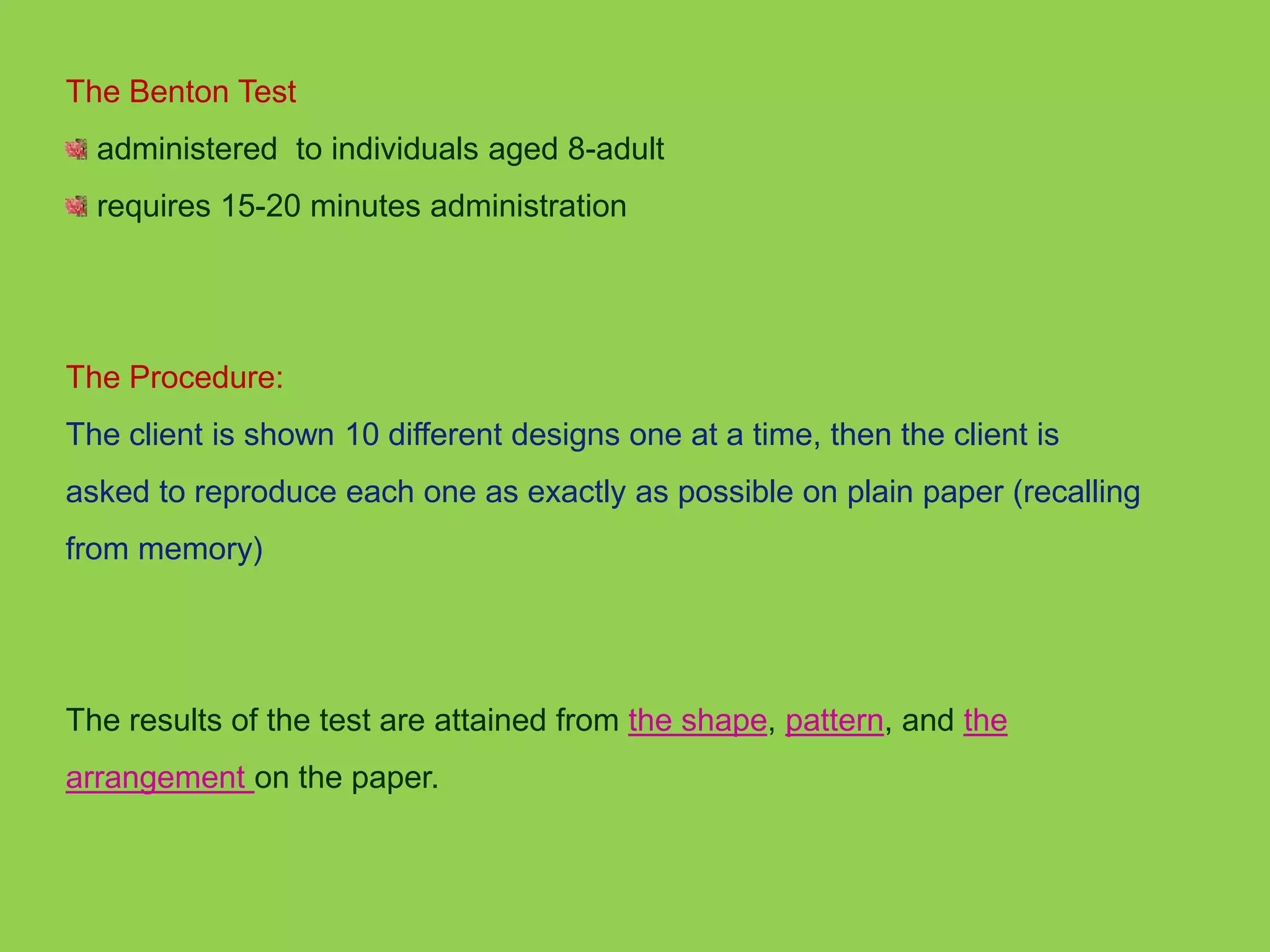 The Benton Test 
administered to individuals aged 8-adult 
requires 15-20 minutes administration 
The Procedure: 
The client is shown 10 different designs one at a time, then the client is 
asked to reproduce each one as exactly as possible on plain paper (recalling 
from memory) 
The results of the test are attained from the shape, pattern, and the 
arrangement on the paper. 
 