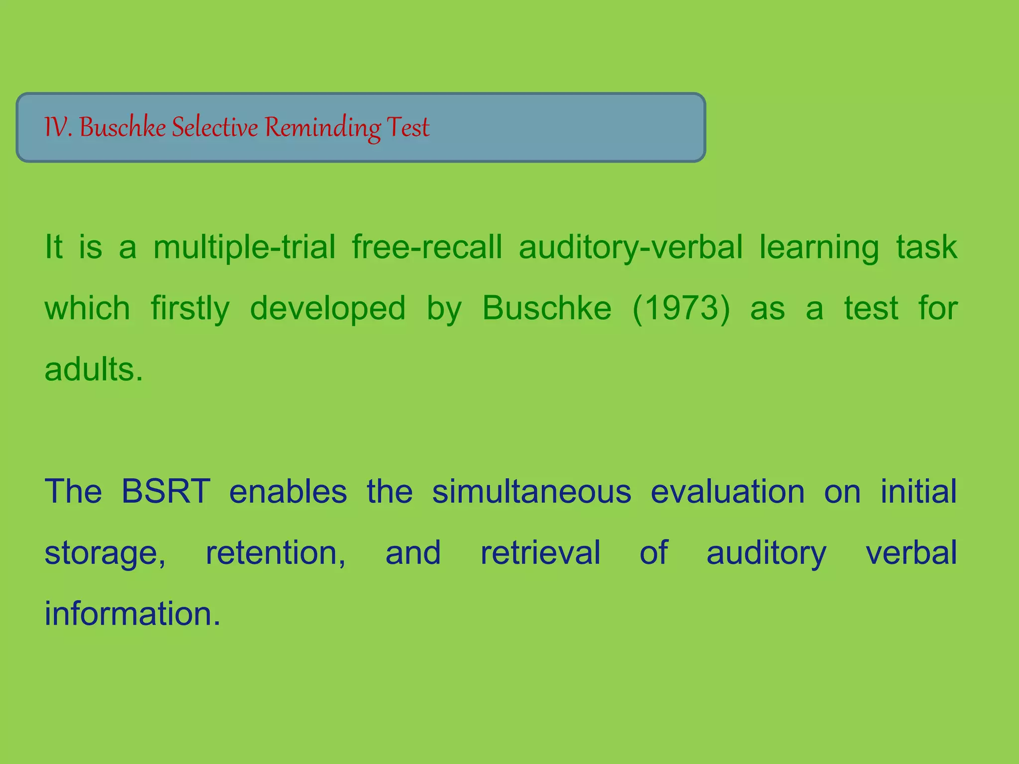 IV. Buschke Selective Reminding Test 
It is a multiple-trial free-recall auditory-verbal learning task 
which firstly developed by Buschke (1973) as a test for 
adults. 
The BSRT enables the simultaneous evaluation on initial 
storage, retention, and retrieval of auditory verbal 
information. 
 