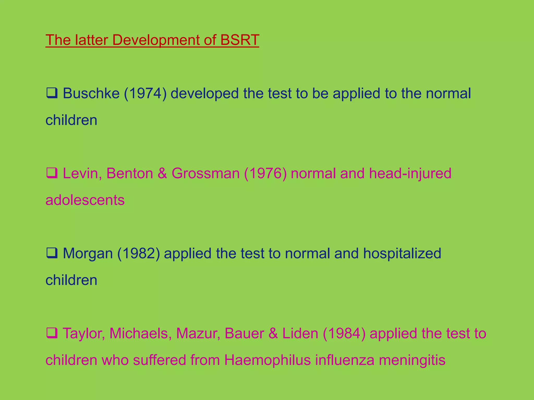 The latter Development of BSRT 
 Buschke (1974) developed the test to be applied to the normal 
children 
 Levin, Benton & Grossman (1976) normal and head-injured 
adolescents 
 Morgan (1982) applied the test to normal and hospitalized 
children 
 Taylor, Michaels, Mazur, Bauer & Liden (1984) applied the test to 
children who suffered from Haemophilus influenza meningitis 
 