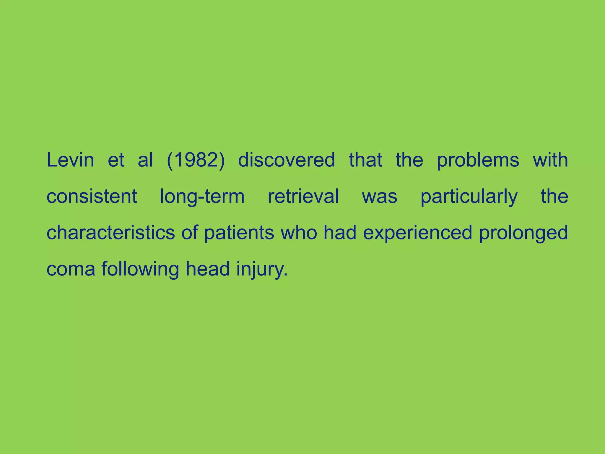 Levin et al (1982) discovered that the problems with 
consistent long-term retrieval was particularly the 
characteristics of patients who had experienced prolonged 
coma following head injury. 
 