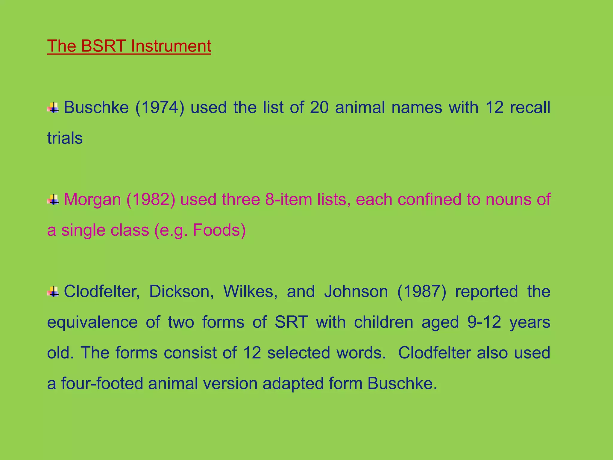 The BSRT Instrument 
Buschke (1974) used the list of 20 animal names with 12 recall 
trials 
Morgan (1982) used three 8-item lists, each confined to nouns of 
a single class (e.g. Foods) 
Clodfelter, Dickson, Wilkes, and Johnson (1987) reported the 
equivalence of two forms of SRT with children aged 9-12 years 
old. The forms consist of 12 selected words. Clodfelter also used 
a four-footed animal version adapted form Buschke. 
 