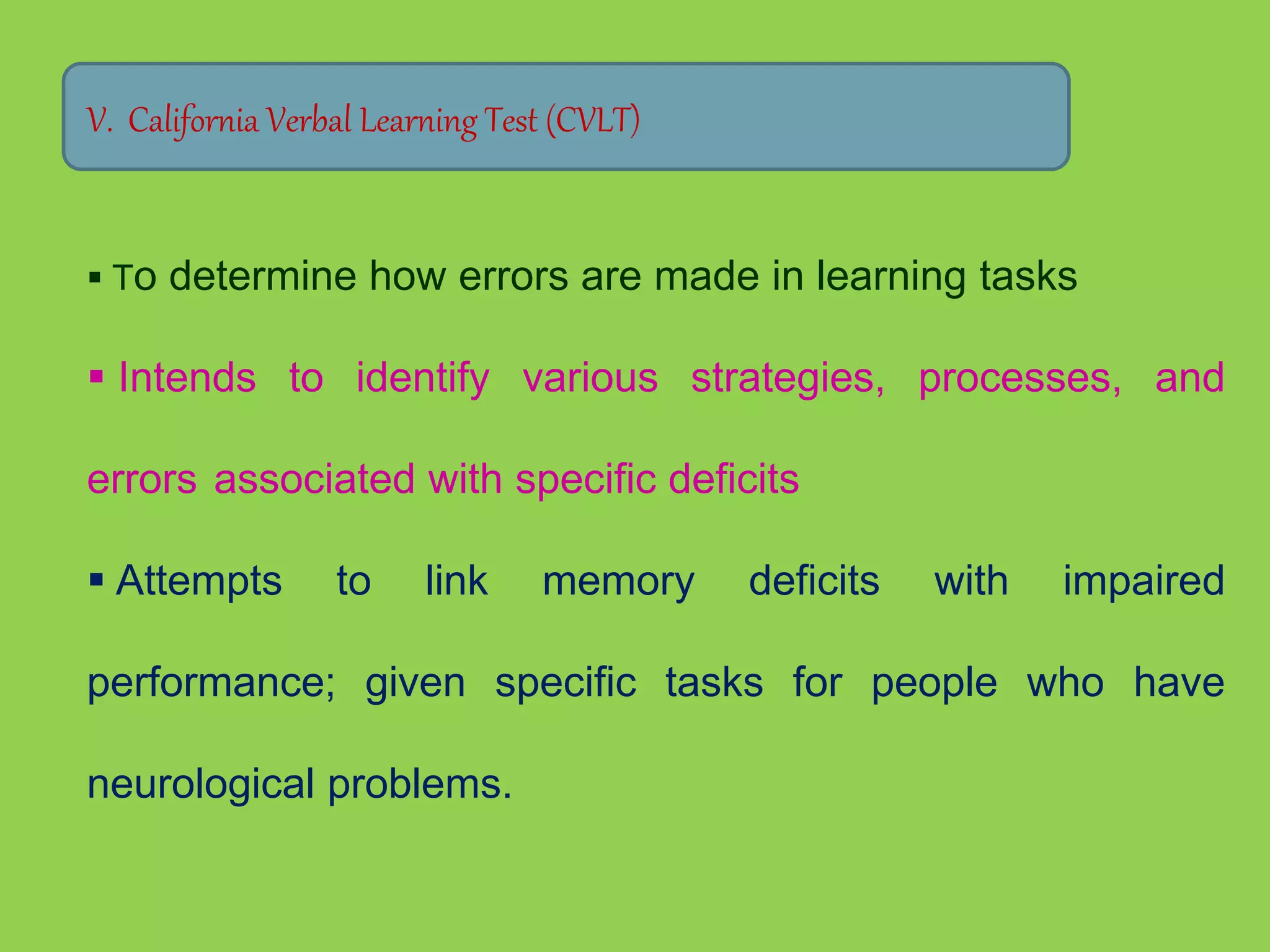 V. California Verbal Learning Test (CVLT) 
 To determine how errors are made in learning tasks 
 Intends to identify various strategies, processes, and 
errors associated with specific deficits 
 Attempts to link memory deficits with impaired 
performance; given specific tasks for people who have 
neurological problems. 
 