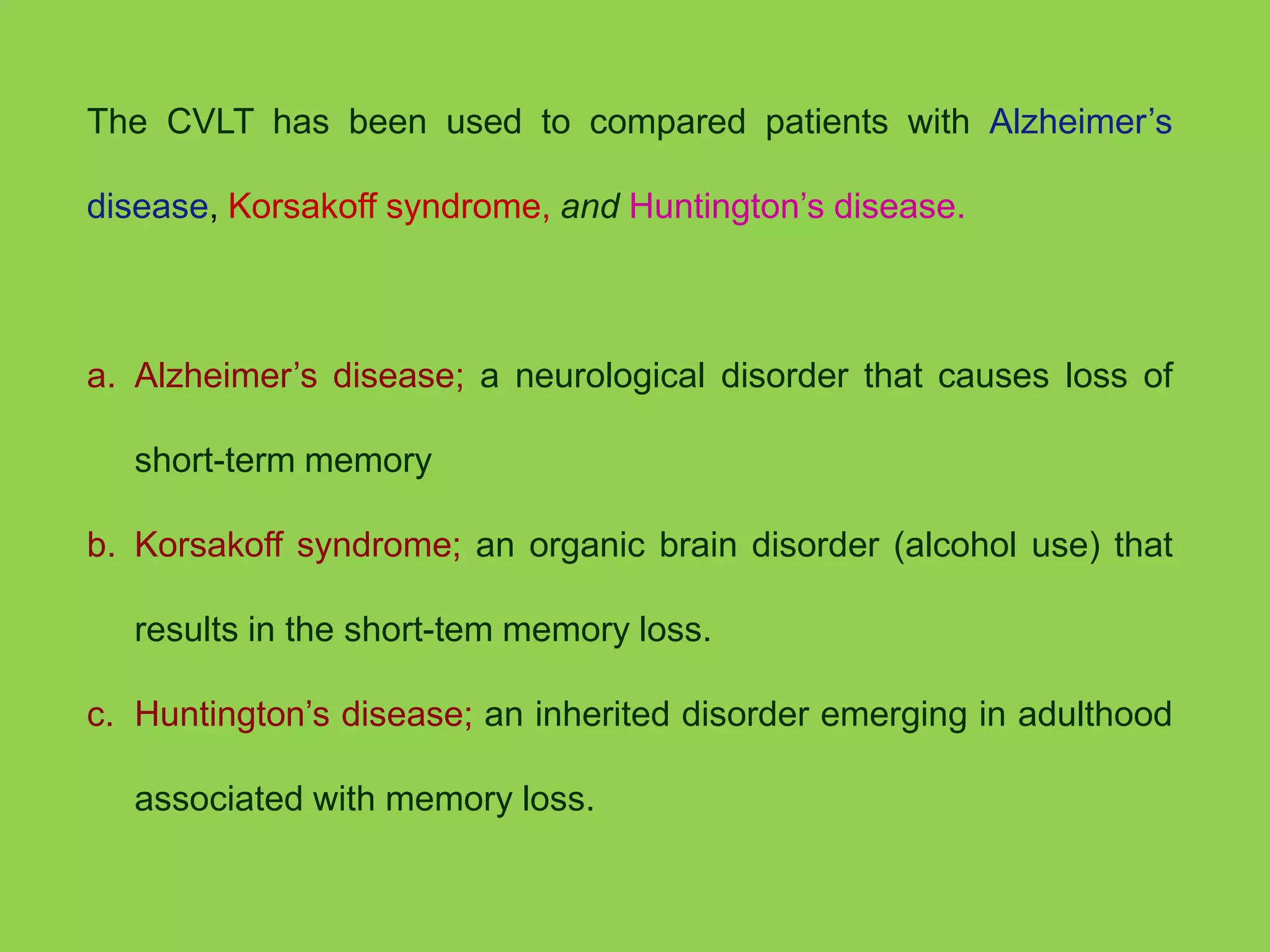 The CVLT has been used to compared patients with Alzheimer’s 
disease, Korsakoff syndrome, and Huntington’s disease. 
a. Alzheimer’s disease; a neurological disorder that causes loss of 
short-term memory 
b. Korsakoff syndrome; an organic brain disorder (alcohol use) that 
results in the short-tem memory loss. 
c. Huntington’s disease; an inherited disorder emerging in adulthood 
associated with memory loss. 
 