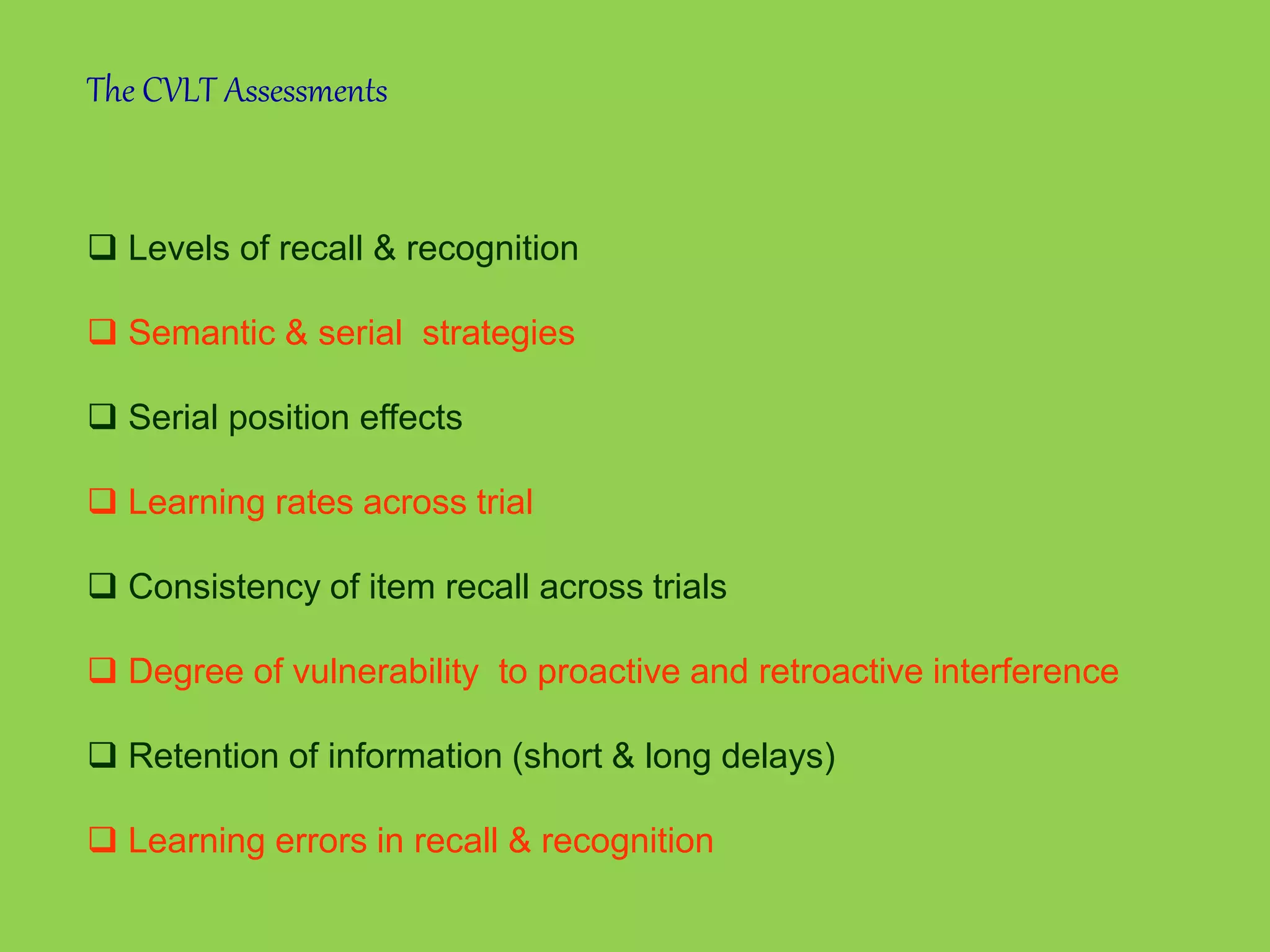 The CVLT Assessments 
 Levels of recall & recognition 
 Semantic & serial strategies 
 Serial position effects 
 Learning rates across trial 
 Consistency of item recall across trials 
 Degree of vulnerability to proactive and retroactive interference 
 Retention of information (short & long delays) 
 Learning errors in recall & recognition 
 