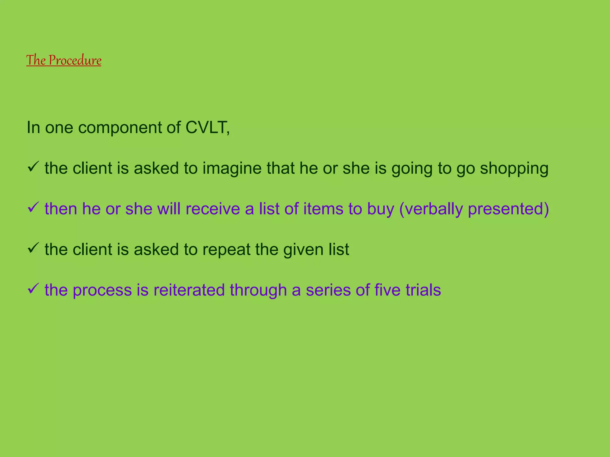 The Procedure 
In one component of CVLT, 
 the client is asked to imagine that he or she is going to go shopping 
 then he or she will receive a list of items to buy (verbally presented) 
 the client is asked to repeat the given list 
 the process is reiterated through a series of five trials 
 