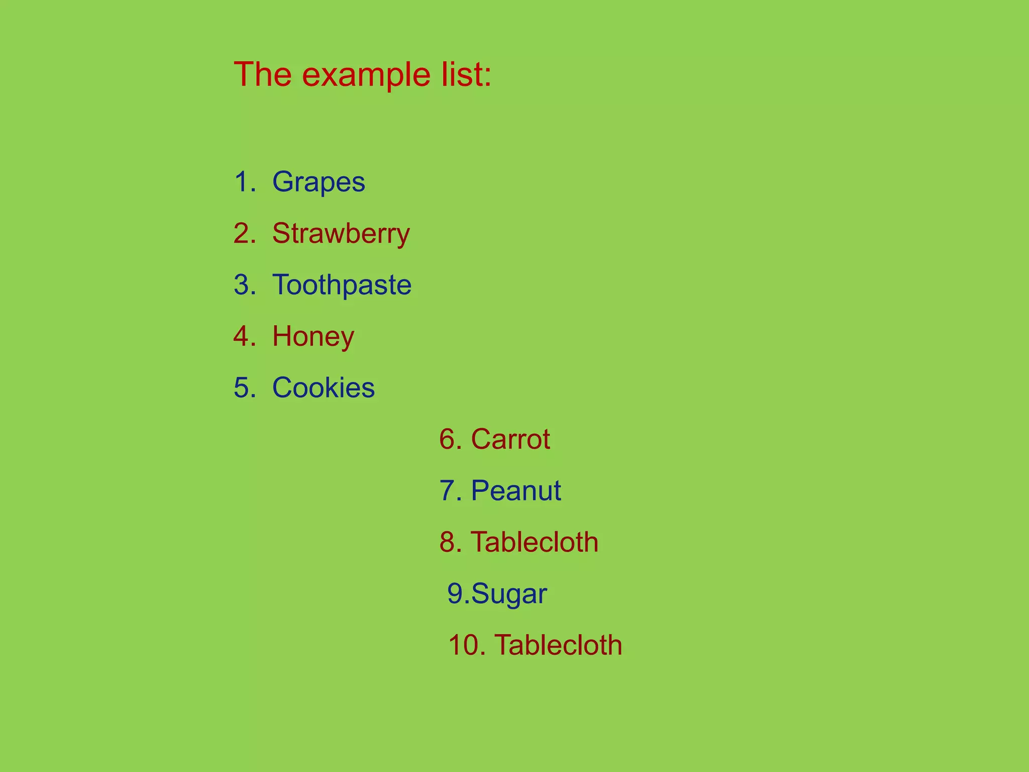 The example list: 
1. Grapes 
2. Strawberry 
3. Toothpaste 
4. Honey 
5. Cookies 
6. Carrot 
7. Peanut 
8. Tablecloth 
9.Sugar 
10. Tablecloth 
 