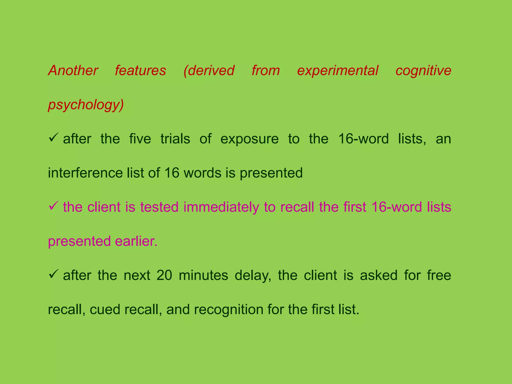 Another features (derived from experimental cognitive 
psychology) 
 after the five trials of exposure to the 16-word lists, an 
interference list of 16 words is presented 
 the client is tested immediately to recall the first 16-word lists 
presented earlier. 
 after the next 20 minutes delay, the client is asked for free 
recall, cued recall, and recognition for the first list. 
 