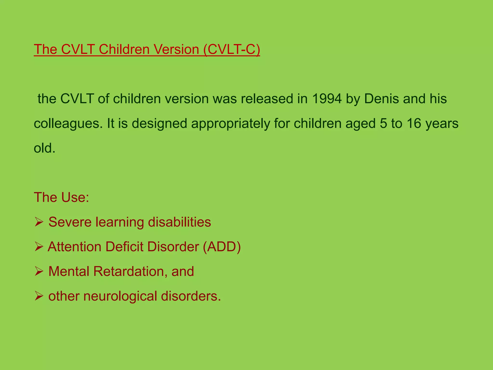 The CVLT Children Version (CVLT-C) 
the CVLT of children version was released in 1994 by Denis and his 
colleagues. It is designed appropriately for children aged 5 to 16 years 
old. 
The Use: 
 Severe learning disabilities 
 Attention Deficit Disorder (ADD) 
 Mental Retardation, and 
 other neurological disorders. 
 