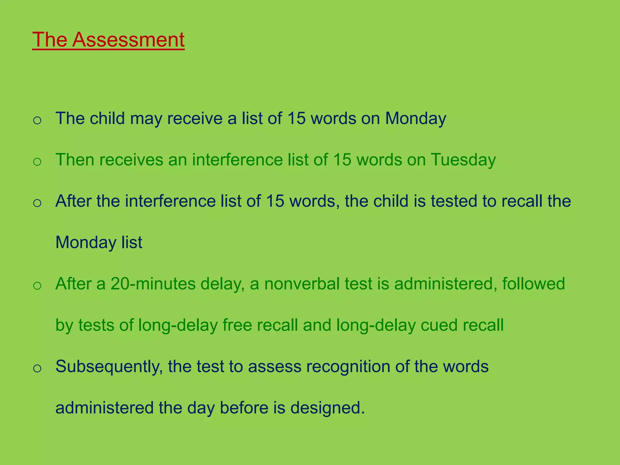 The Assessment 
o The child may receive a list of 15 words on Monday 
o Then receives an interference list of 15 words on Tuesday 
o After the interference list of 15 words, the child is tested to recall the 
Monday list 
o After a 20-minutes delay, a nonverbal test is administered, followed 
by tests of long-delay free recall and long-delay cued recall 
o Subsequently, the test to assess recognition of the words 
administered the day before is designed. 
 