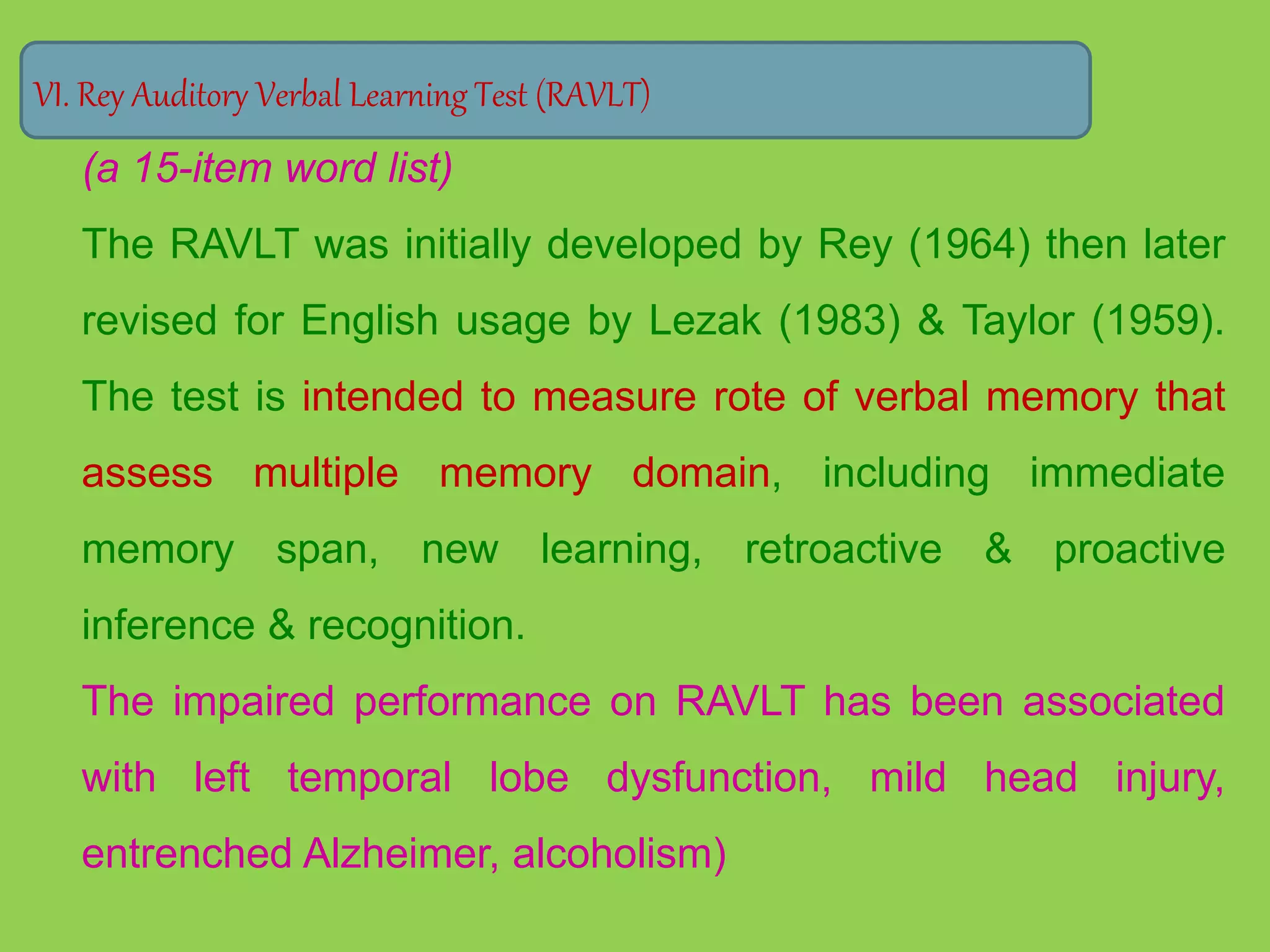 VI. Rey Auditory Verbal Learning Test (RAVLT) 
(a 15-item word list) 
The RAVLT was initially developed by Rey (1964) then later 
revised for English usage by Lezak (1983) & Taylor (1959). 
The test is intended to measure rote of verbal memory that 
assess multiple memory domain, including immediate 
memory span, new learning, retroactive & proactive 
inference & recognition. 
The impaired performance on RAVLT has been associated 
with left temporal lobe dysfunction, mild head injury, 
entrenched Alzheimer, alcoholism) 
 