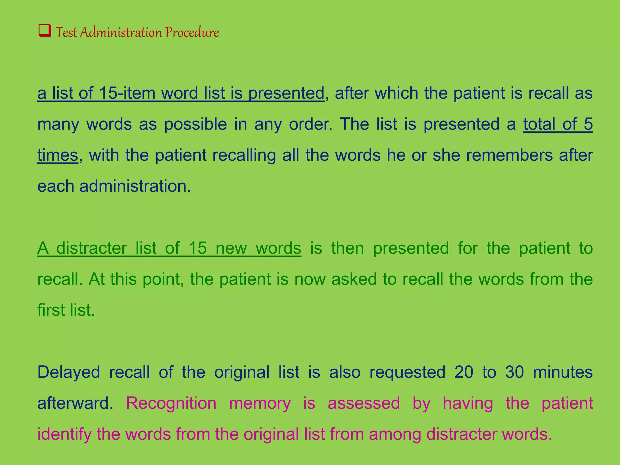  Test Administration Procedure 
a list of 15-item word list is presented, after which the patient is recall as 
many words as possible in any order. The list is presented a total of 5 
times, with the patient recalling all the words he or she remembers after 
each administration. 
A distracter list of 15 new words is then presented for the patient to 
recall. At this point, the patient is now asked to recall the words from the 
first list. 
Delayed recall of the original list is also requested 20 to 30 minutes 
afterward. Recognition memory is assessed by having the patient 
identify the words from the original list from among distracter words. 
 