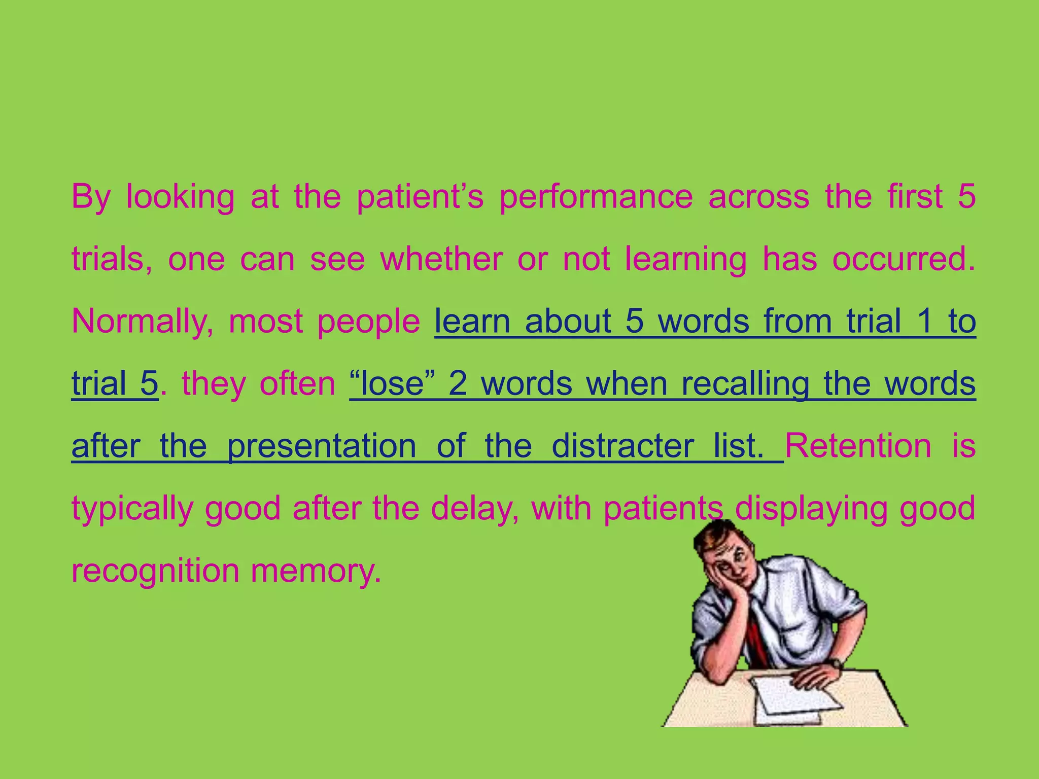 By looking at the patient’s performance across the first 5 
trials, one can see whether or not learning has occurred. 
Normally, most people learn about 5 words from trial 1 to 
trial 5. they often “lose” 2 words when recalling the words 
after the presentation of the distracter list. Retention is 
typically good after the delay, with patients displaying good 
recognition memory. 
 