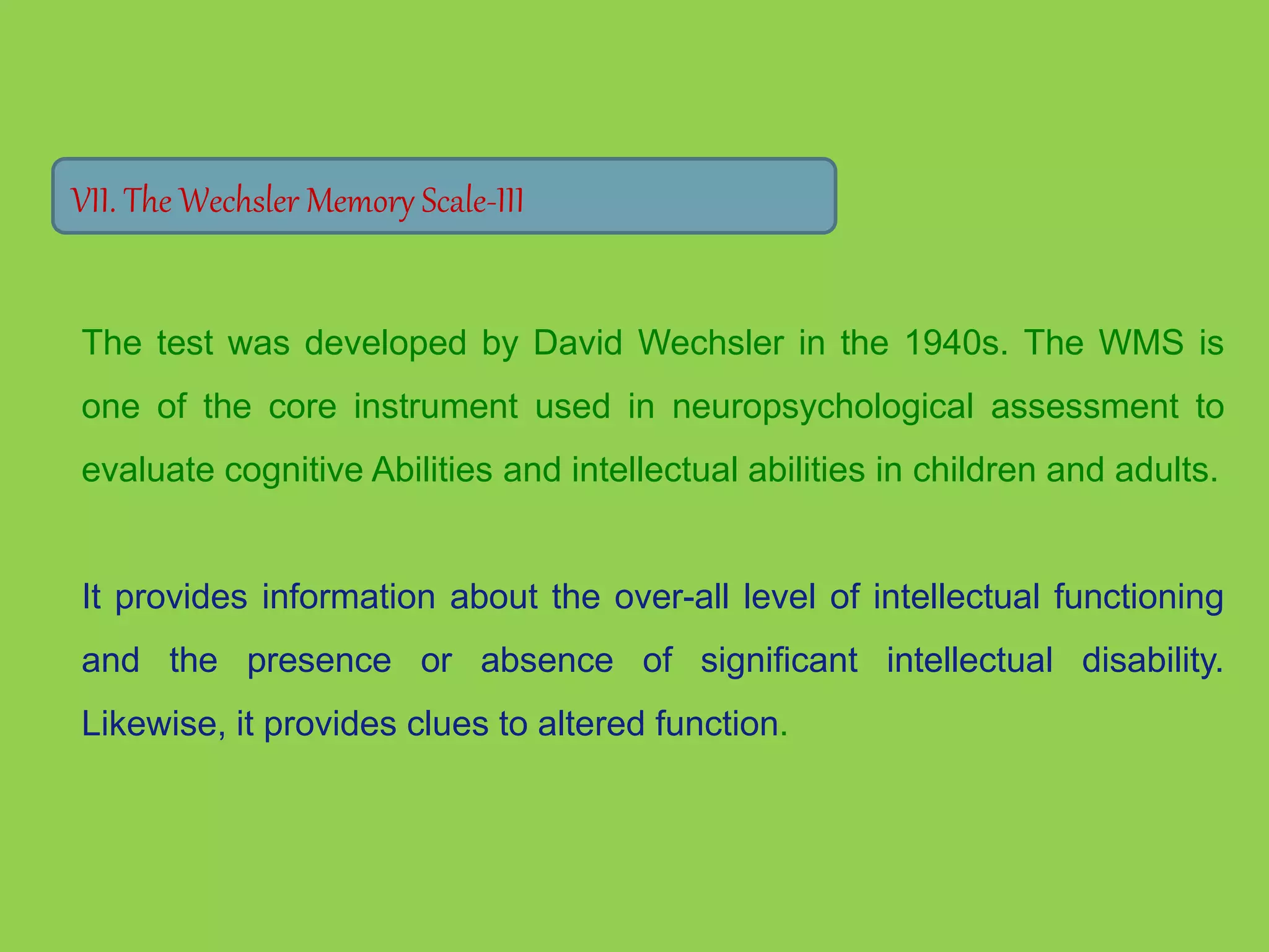 VII. The Wechsler Memory Scale-III 
The test was developed by David Wechsler in the 1940s. The WMS is 
one of the core instrument used in neuropsychological assessment to 
evaluate cognitive Abilities and intellectual abilities in children and adults. 
It provides information about the over-all level of intellectual functioning 
and the presence or absence of significant intellectual disability. 
Likewise, it provides clues to altered function. 
 