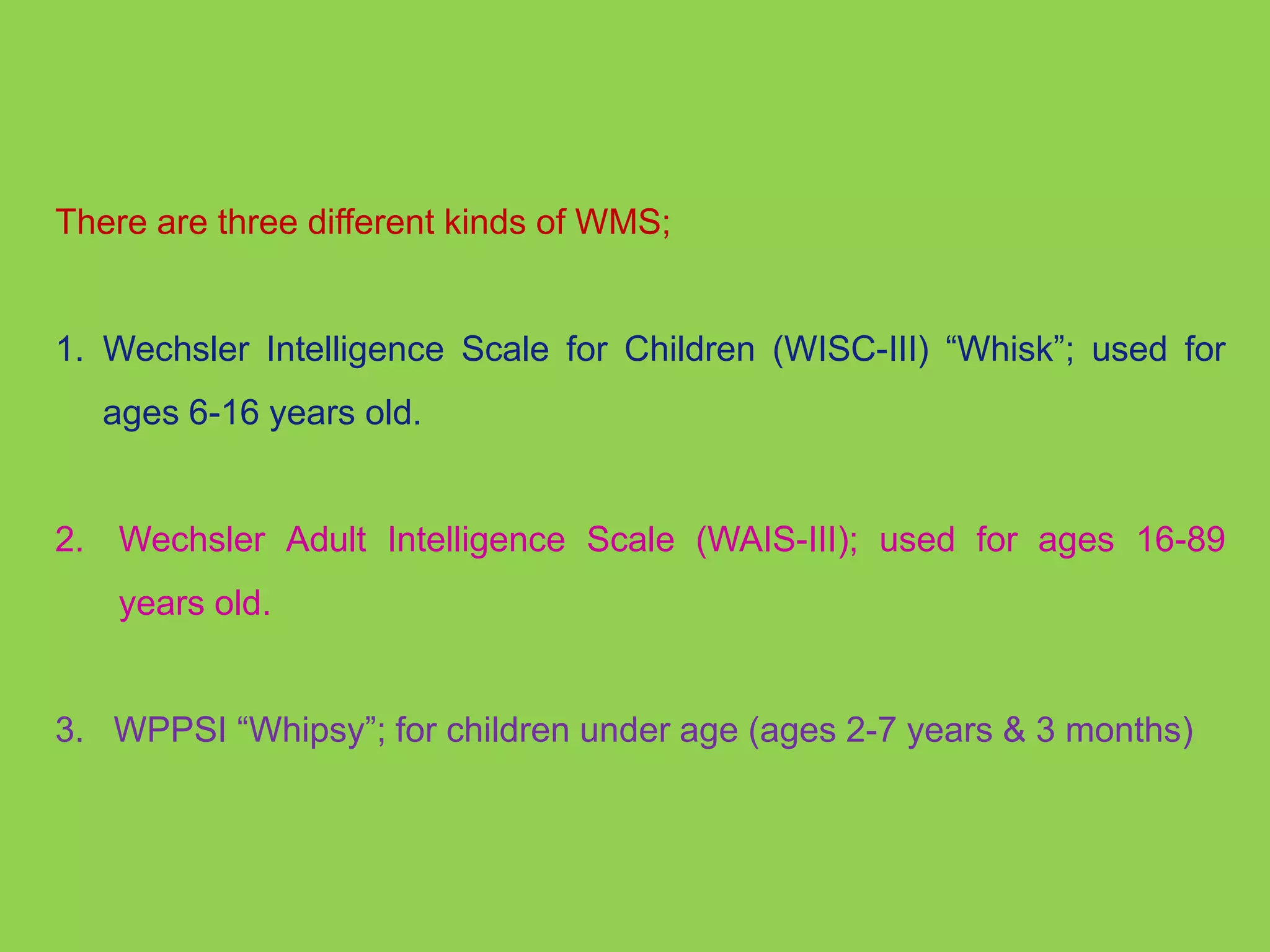 There are three different kinds of WMS; 
1. Wechsler Intelligence Scale for Children (WISC-III) “Whisk”; used for 
ages 6-16 years old. 
2. Wechsler Adult Intelligence Scale (WAIS-III); used for ages 16-89 
years old. 
3. WPPSI “Whipsy”; for children under age (ages 2-7 years & 3 months) 
 