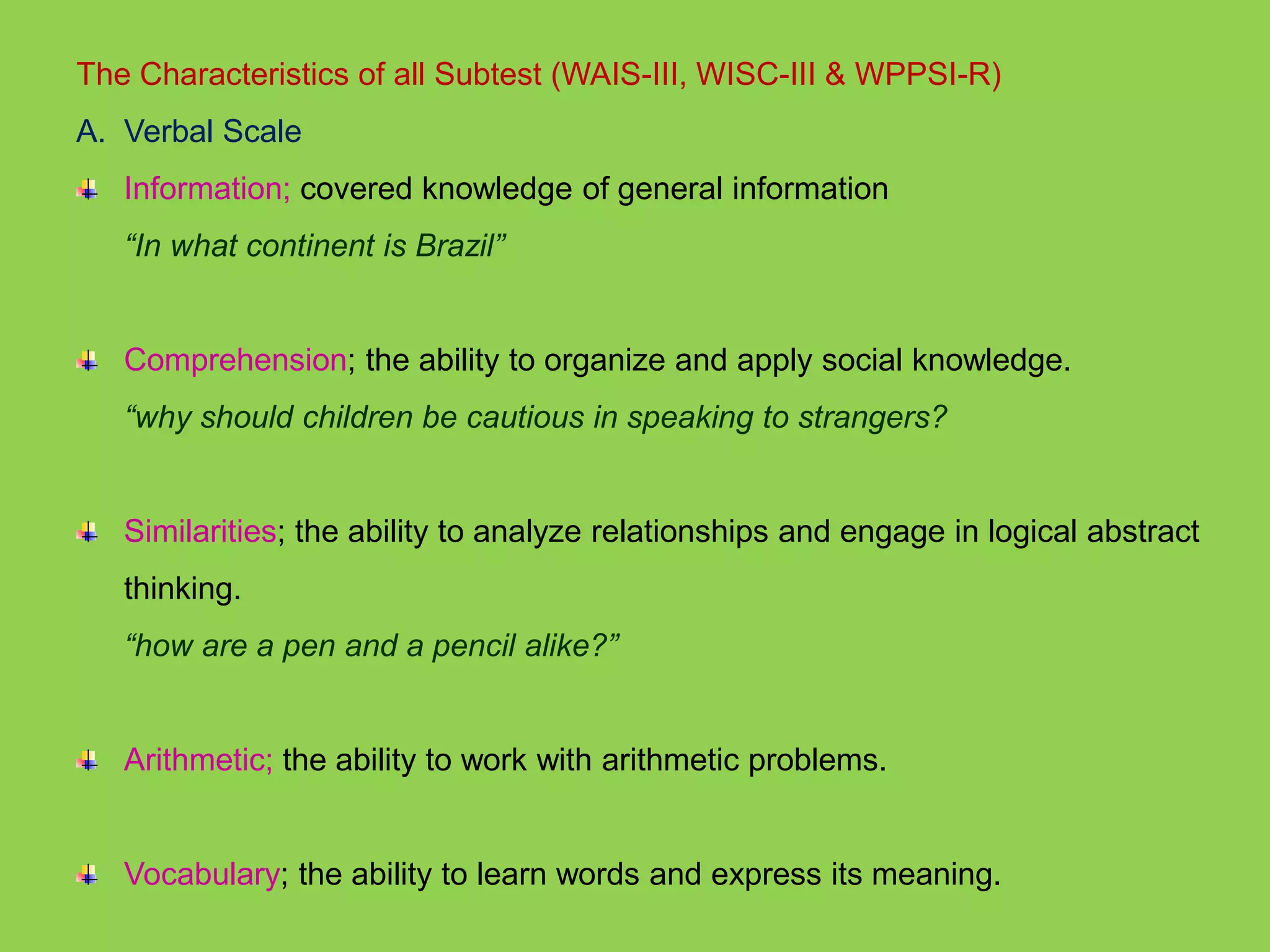 The Characteristics of all Subtest (WAIS-III, WISC-III & WPPSI-R) 
A. Verbal Scale 
Information; covered knowledge of general information 
“In what continent is Brazil” 
Comprehension; the ability to organize and apply social knowledge. 
“why should children be cautious in speaking to strangers? 
Similarities; the ability to analyze relationships and engage in logical abstract 
thinking. 
“how are a pen and a pencil alike?” 
Arithmetic; the ability to work with arithmetic problems. 
Vocabulary; the ability to learn words and express its meaning. 
 