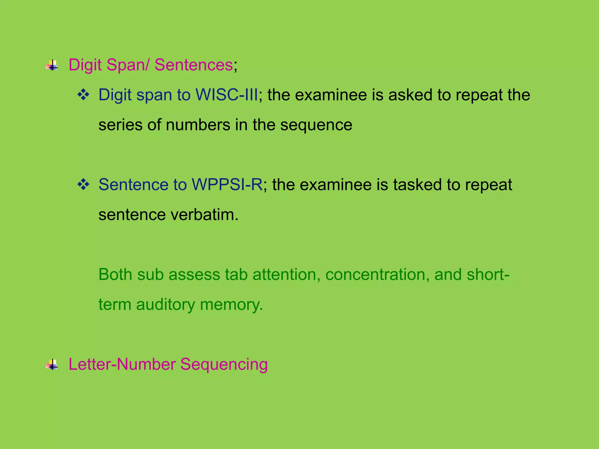 Digit Span/ Sentences; 
 Digit span to WISC-III; the examinee is asked to repeat the 
series of numbers in the sequence 
 Sentence to WPPSI-R; the examinee is tasked to repeat 
sentence verbatim. 
Both sub assess tab attention, concentration, and short-term 
auditory memory. 
Letter-Number Sequencing 
 