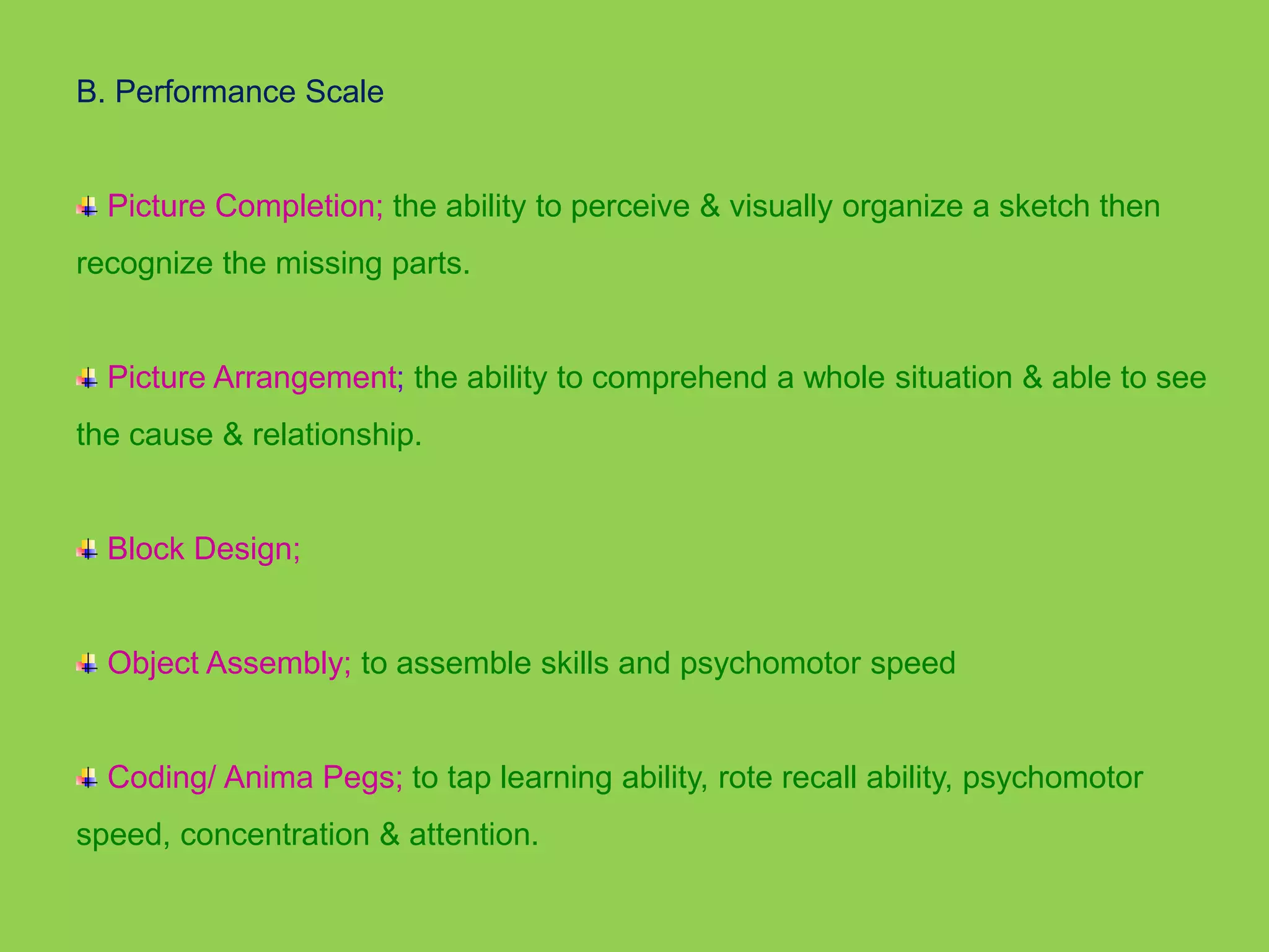 B. Performance Scale 
Picture Completion; the ability to perceive & visually organize a sketch then 
recognize the missing parts. 
Picture Arrangement; the ability to comprehend a whole situation & able to see 
the cause & relationship. 
Block Design; 
Object Assembly; to assemble skills and psychomotor speed 
Coding/ Anima Pegs; to tap learning ability, rote recall ability, psychomotor 
speed, concentration & attention. 
 