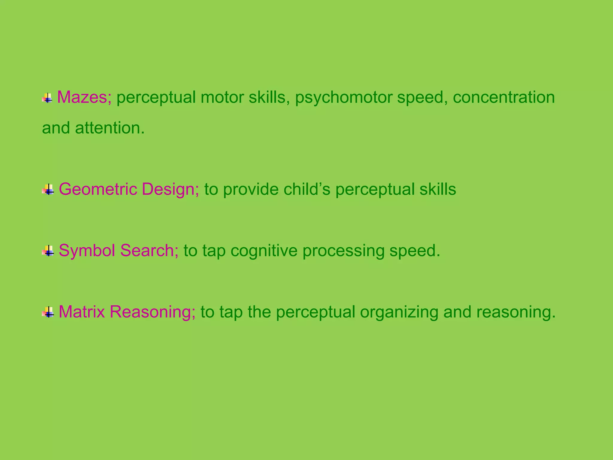Mazes; perceptual motor skills, psychomotor speed, concentration 
and attention. 
Geometric Design; to provide child’s perceptual skills 
Symbol Search; to tap cognitive processing speed. 
Matrix Reasoning; to tap the perceptual organizing and reasoning. 
 