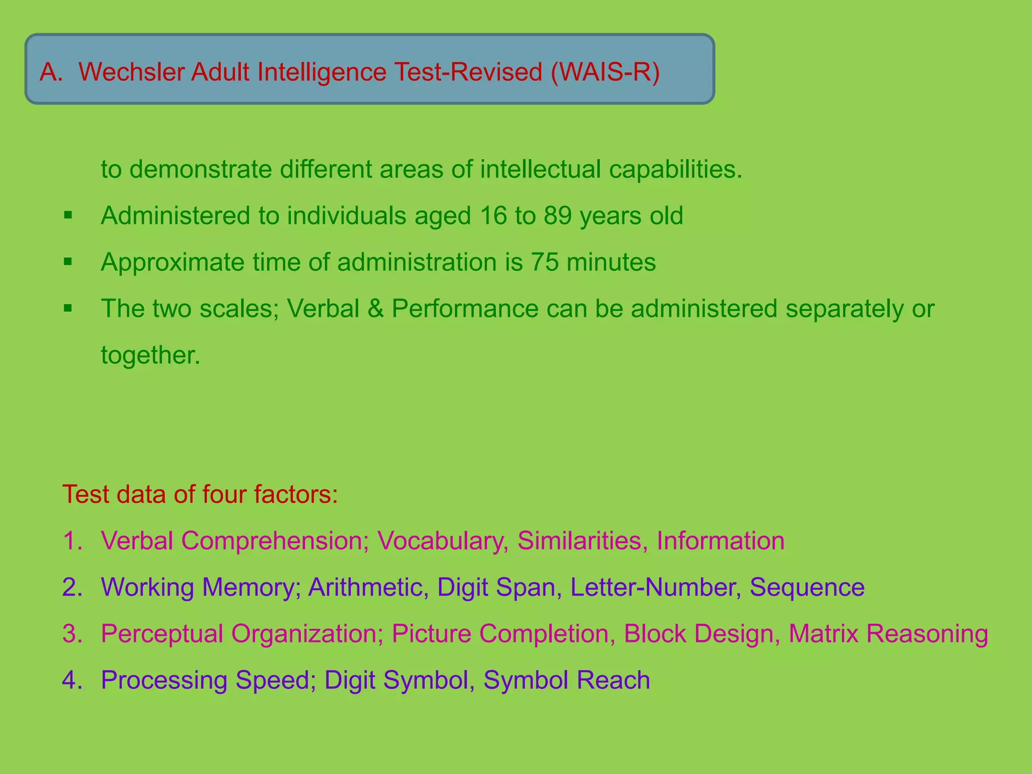 A. Wechsler Adult Intelligence Test-Revised (WAIS-R) 
to demonstrate different areas of intellectual capabilities. 
 Administered to individuals aged 16 to 89 years old 
 Approximate time of administration is 75 minutes 
 The two scales; Verbal & Performance can be administered separately or 
together. 
Test data of four factors: 
1. Verbal Comprehension; Vocabulary, Similarities, Information 
2. Working Memory; Arithmetic, Digit Span, Letter-Number, Sequence 
3. Perceptual Organization; Picture Completion, Block Design, Matrix Reasoning 
4. Processing Speed; Digit Symbol, Symbol Reach 
 