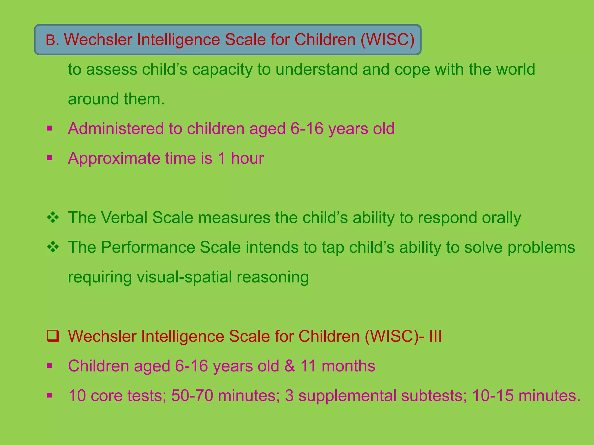 B. Wechsler Intelligence Scale for Children (WISC) 
to assess child’s capacity to understand and cope with the world 
around them. 
 Administered to children aged 6-16 years old 
 Approximate time is 1 hour 
 The Verbal Scale measures the child’s ability to respond orally 
 The Performance Scale intends to tap child’s ability to solve problems 
requiring visual-spatial reasoning 
 Wechsler Intelligence Scale for Children (WISC)- III 
 Children aged 6-16 years old & 11 months 
 10 core tests; 50-70 minutes; 3 supplemental subtests; 10-15 minutes. 
 