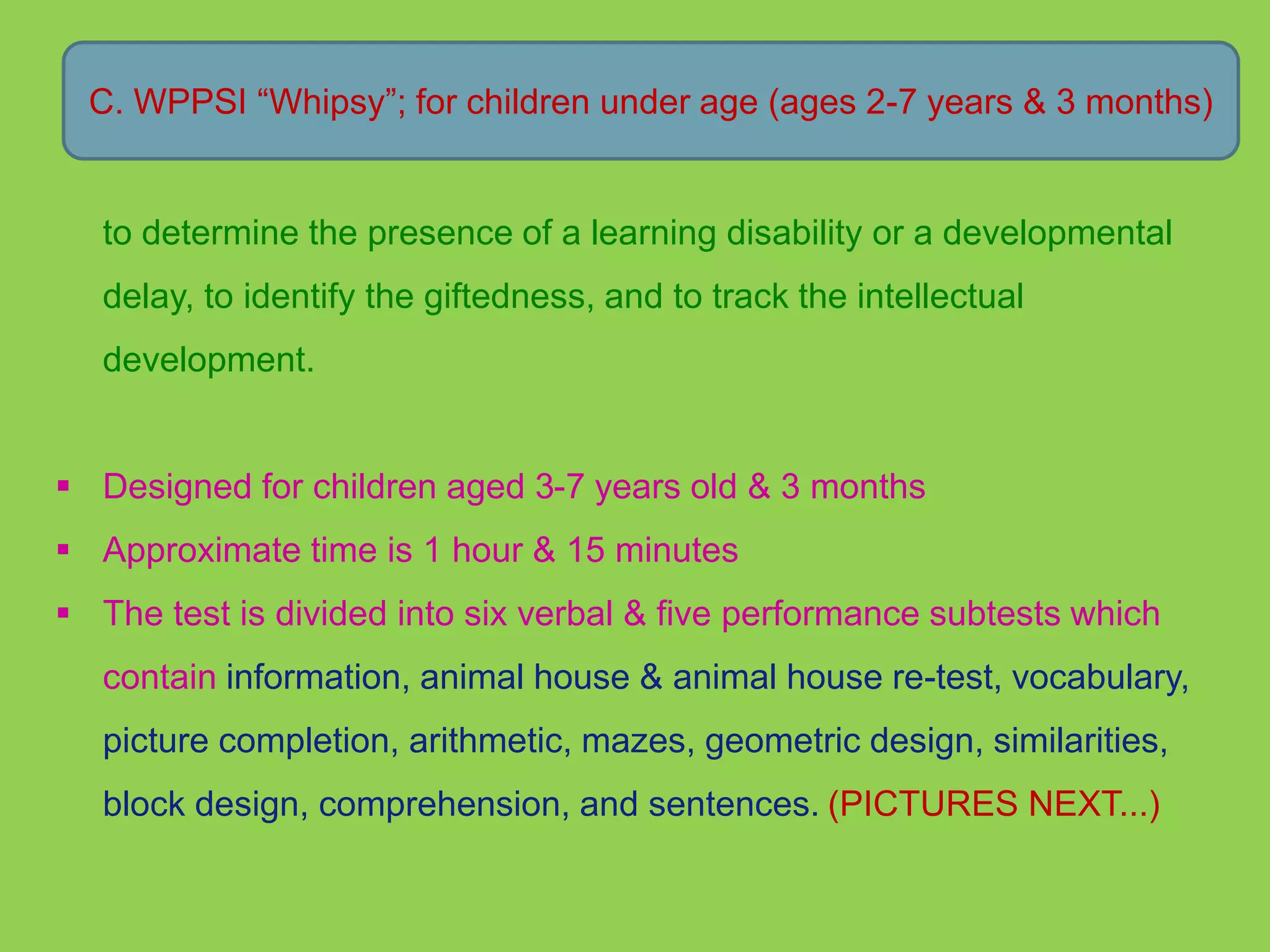 C. WPPSI “Whipsy”; for children under age (ages 2-7 years & 3 months) 
to determine the presence of a learning disability or a developmental 
delay, to identify the giftedness, and to track the intellectual 
development. 
 Designed for children aged 3-7 years old & 3 months 
 Approximate time is 1 hour & 15 minutes 
 The test is divided into six verbal & five performance subtests which 
contain information, animal house & animal house re-test, vocabulary, 
picture completion, arithmetic, mazes, geometric design, similarities, 
block design, comprehension, and sentences. (PICTURES NEXT...) 
 