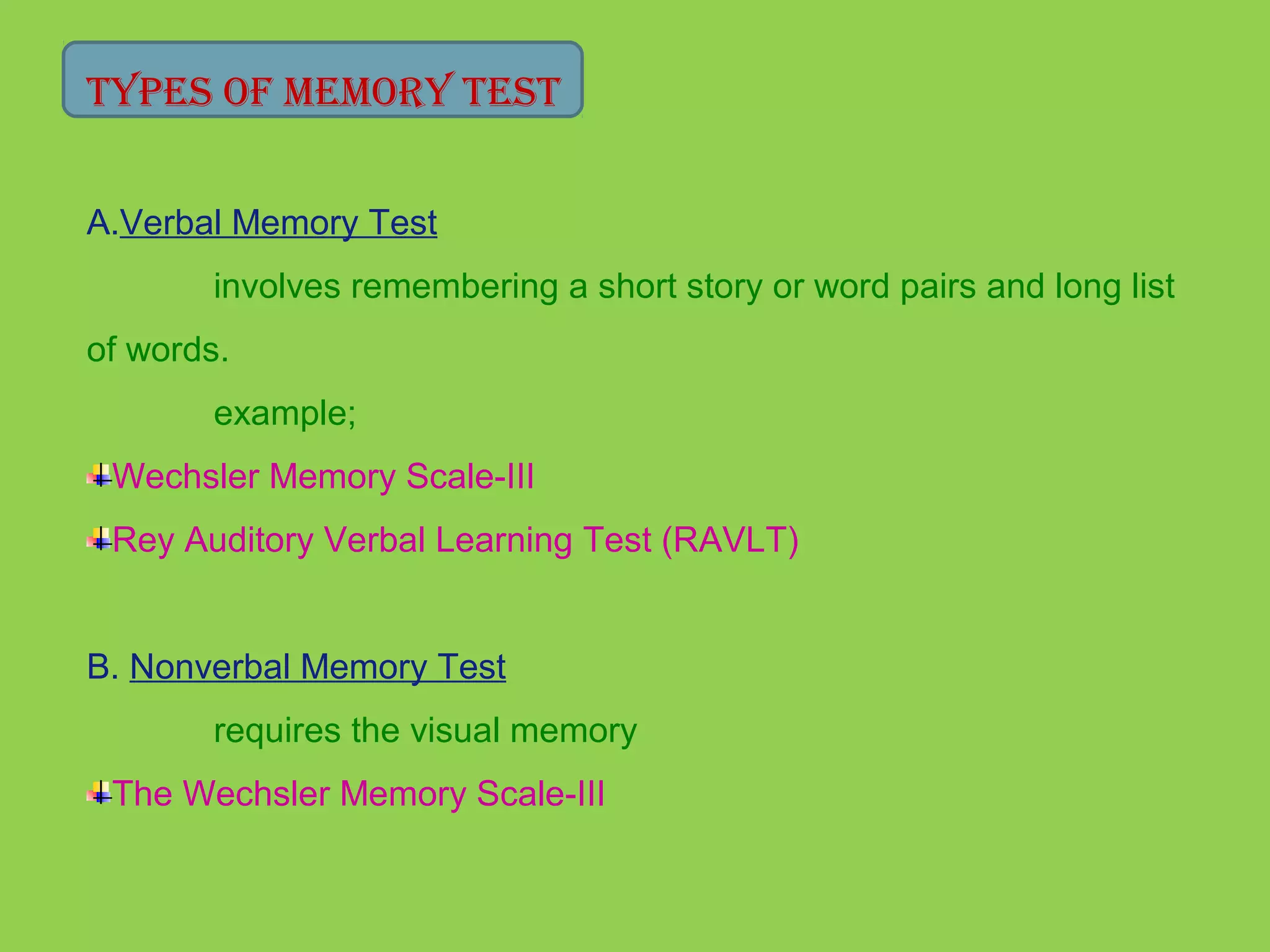 Types of MeMory TesT 
A.Verbal Memory Test 
involves remembering a short story or word pairs and long list 
of words. 
example; 
Wechsler Memory Scale-III 
Rey Auditory Verbal Learning Test (RAVLT) 
B. Nonverbal Memory Test 
requires the visual memory 
The Wechsler Memory Scale-III 
 