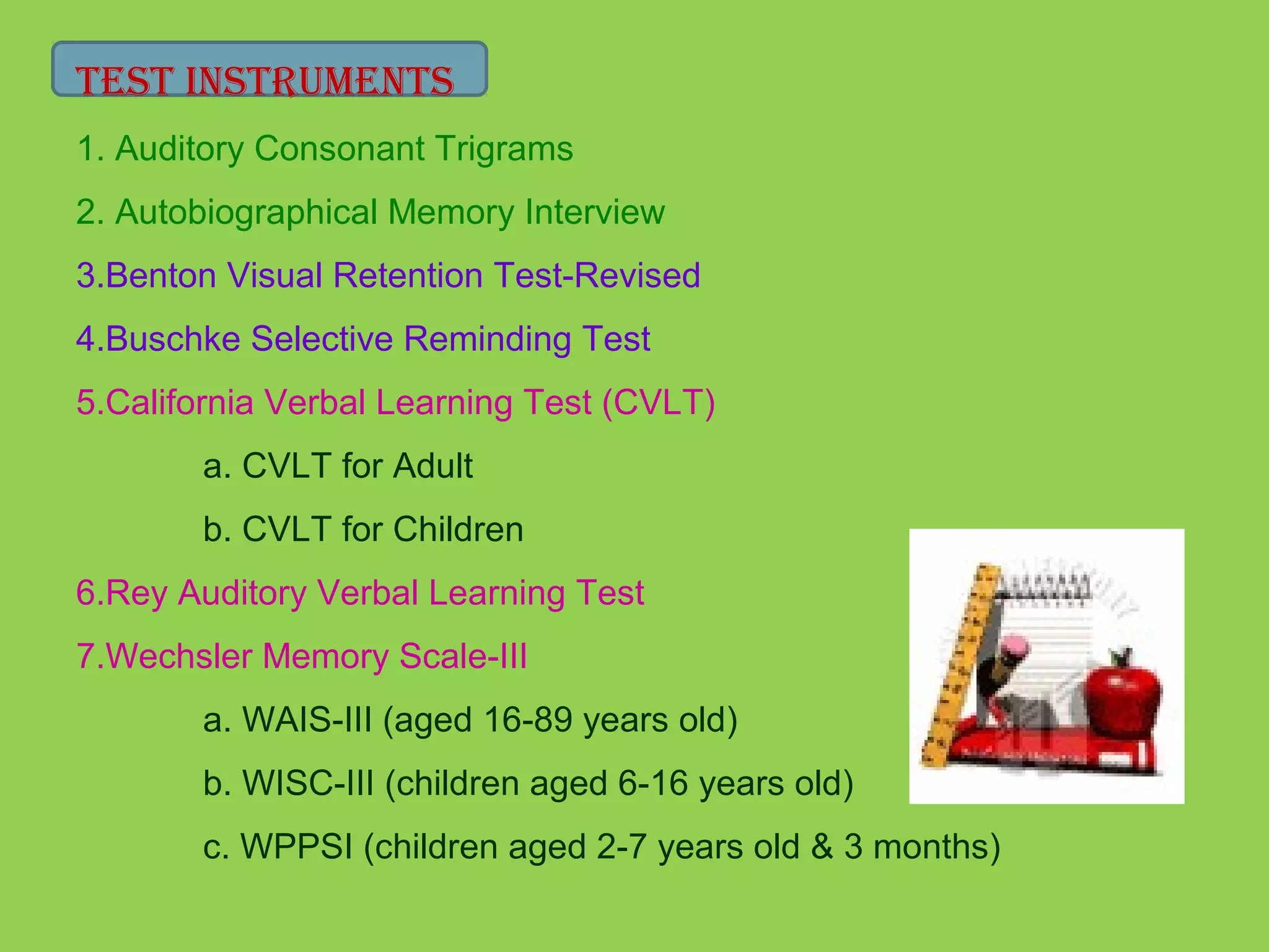 TesT INsTrUMeNTs 
1. Auditory Consonant Trigrams 
2. Autobiographical Memory Interview 
3.Benton Visual Retention Test-Revised 
4.Buschke Selective Reminding Test 
5.California Verbal Learning Test (CVLT) 
a. CVLT for Adult 
b. CVLT for Children 
6.Rey Auditory Verbal Learning Test 
7.Wechsler Memory Scale-III 
a. WAIS-III (aged 16-89 years old) 
b. WISC-III (children aged 6-16 years old) 
c. WPPSI (children aged 2-7 years old & 3 months) 
 