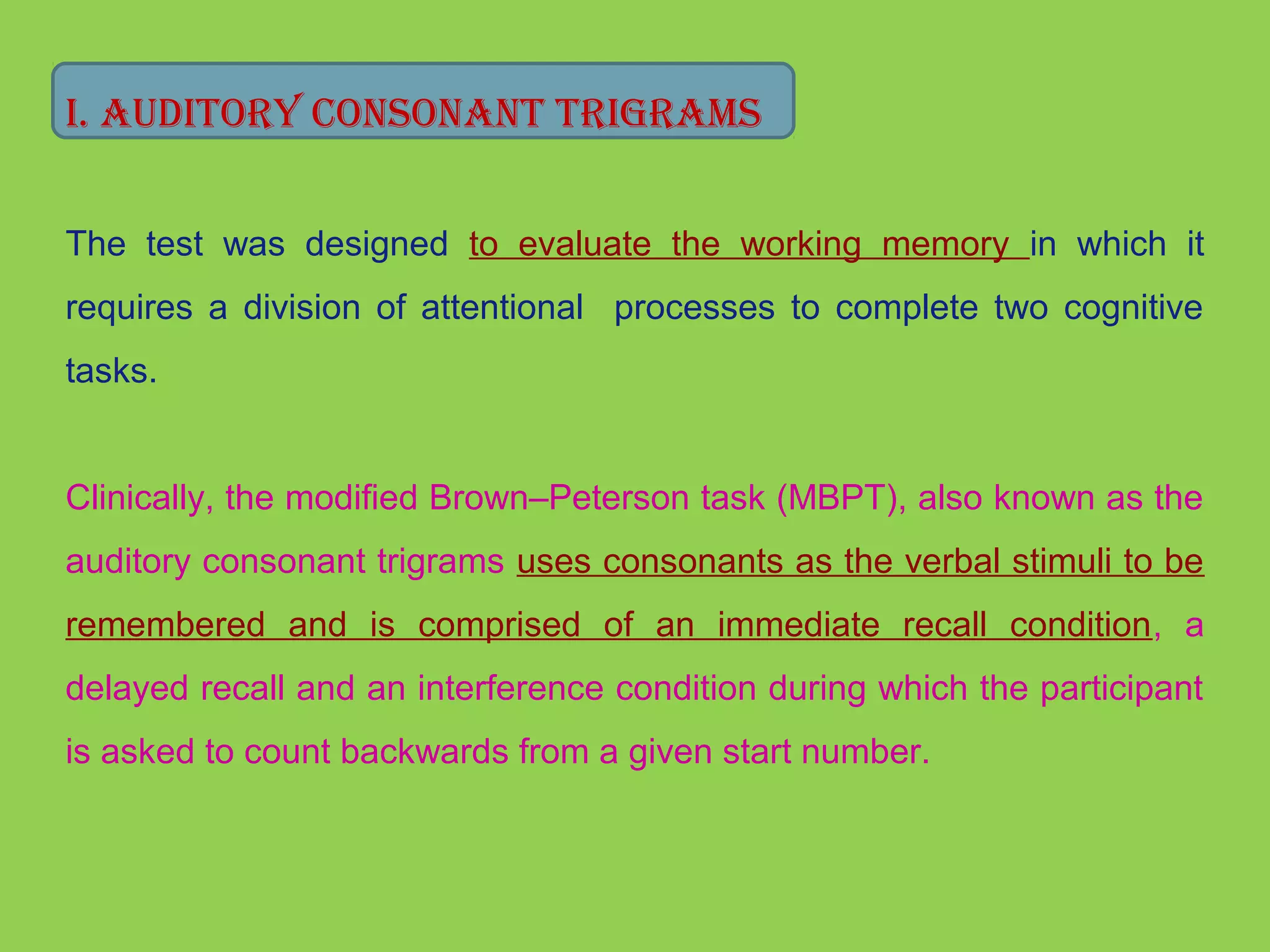 I. AUdITory CoNsoNANT TrIgrAMs 
The test was designed to evaluate the working memory in which it 
requires a division of attentional processes to complete two cognitive 
tasks. 
Clinically, the modified Brown–Peterson task (MBPT), also known as the 
auditory consonant trigrams uses consonants as the verbal stimuli to be 
remembered and is comprised of an immediate recall condition, a 
delayed recall and an interference condition during which the participant 
is asked to count backwards from a given start number. 
 