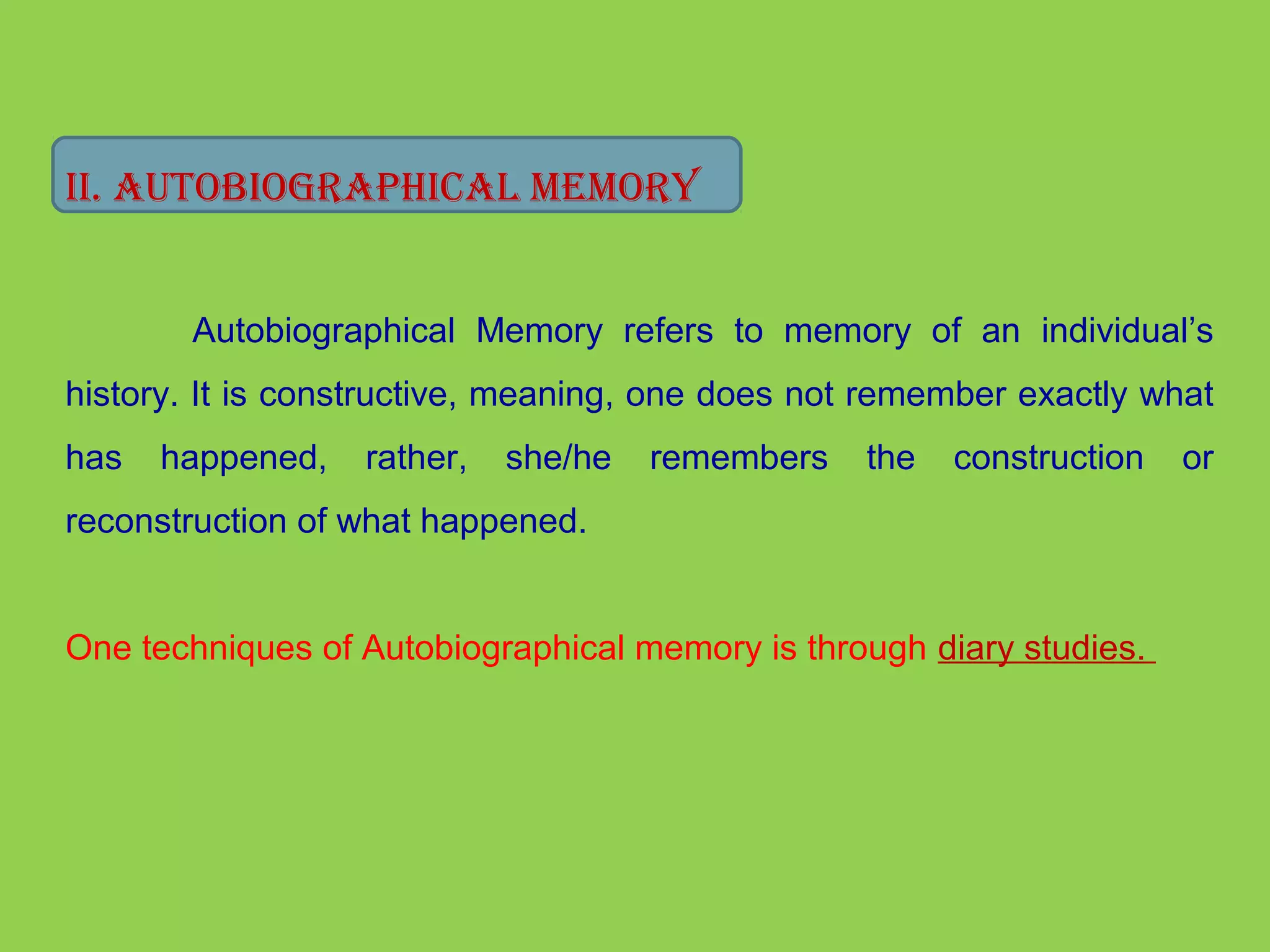 II. AUTobIogrAphICAl MeMory 
Autobiographical Memory refers to memory of an individual’s 
history. It is constructive, meaning, one does not remember exactly what 
has happened, rather, she/he remembers the construction or 
reconstruction of what happened. 
One techniques of Autobiographical memory is through diary studies. 
 