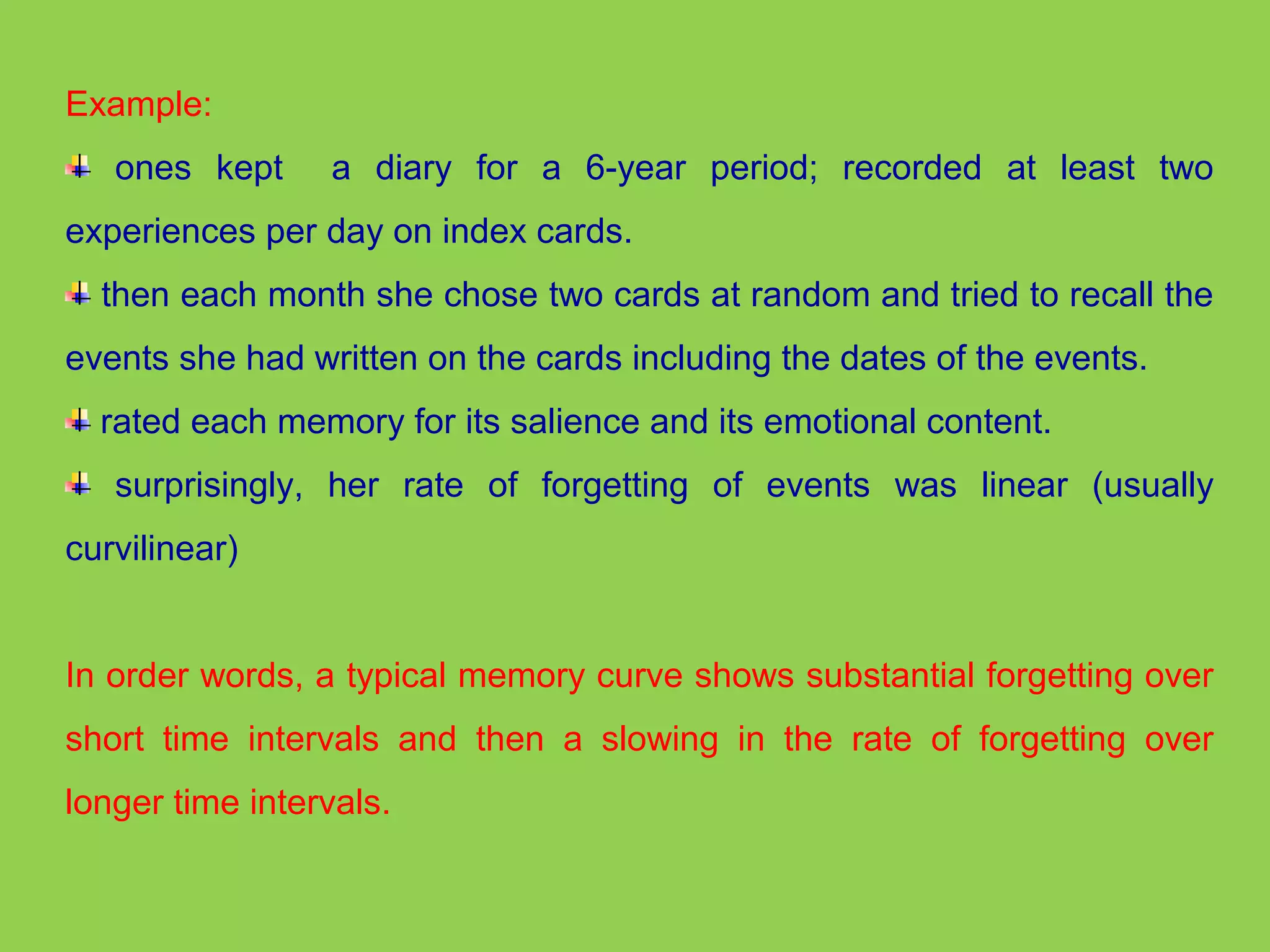 Example: 
ones kept a diary for a 6-year period; recorded at least two 
experiences per day on index cards. 
then each month she chose two cards at random and tried to recall the 
events she had written on the cards including the dates of the events. 
rated each memory for its salience and its emotional content. 
surprisingly, her rate of forgetting of events was linear (usually 
curvilinear) 
In order words, a typical memory curve shows substantial forgetting over 
short time intervals and then a slowing in the rate of forgetting over 
longer time intervals. 
 