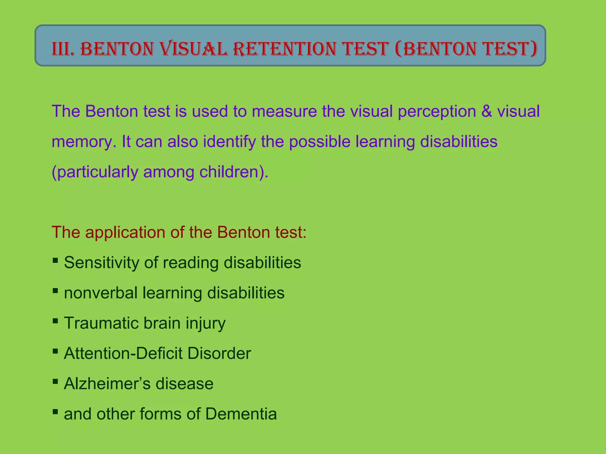 III. beNToN VIsUAl reTeNTIoN TesT (beNToN TesT) 
The Benton test is used to measure the visual perception & visual 
memory. It can also identify the possible learning disabilities 
(particularly among children). 
The application of the Benton test: 
 Sensitivity of reading disabilities 
 nonverbal learning disabilities 
 Traumatic brain injury 
 Attention-Deficit Disorder 
 Alzheimer’s disease 
 and other forms of Dementia 
 