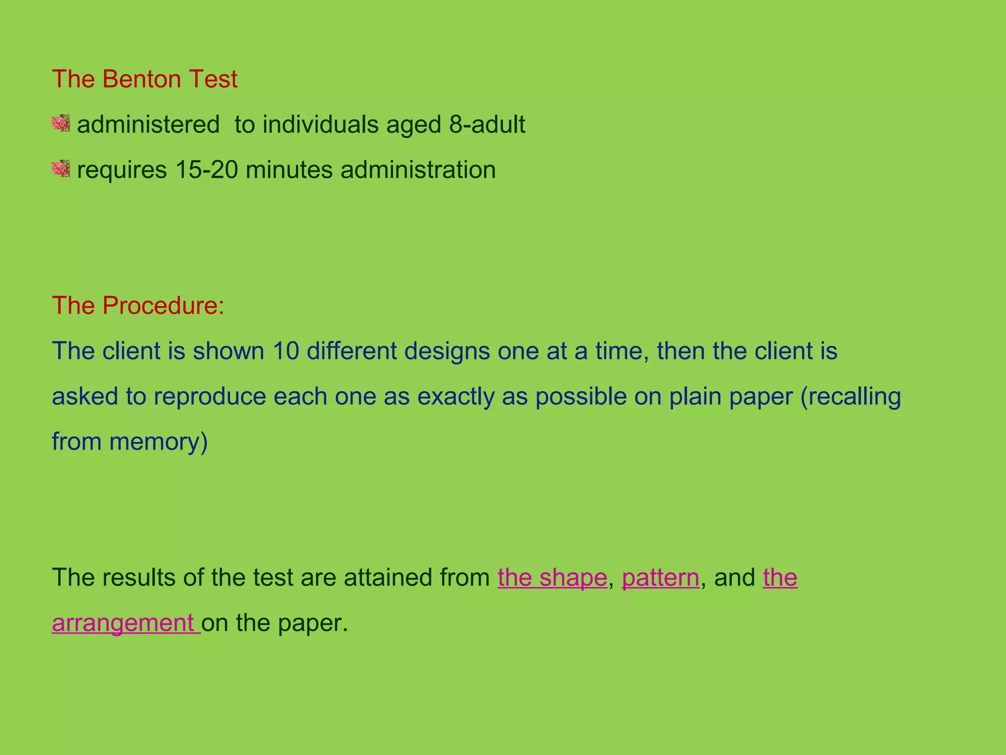 The Benton Test 
administered to individuals aged 8-adult 
requires 15-20 minutes administration 
The Procedure: 
The client is shown 10 different designs one at a time, then the client is 
asked to reproduce each one as exactly as possible on plain paper (recalling 
from memory) 
The results of the test are attained from the shape, pattern, and the 
arrangement on the paper. 
 