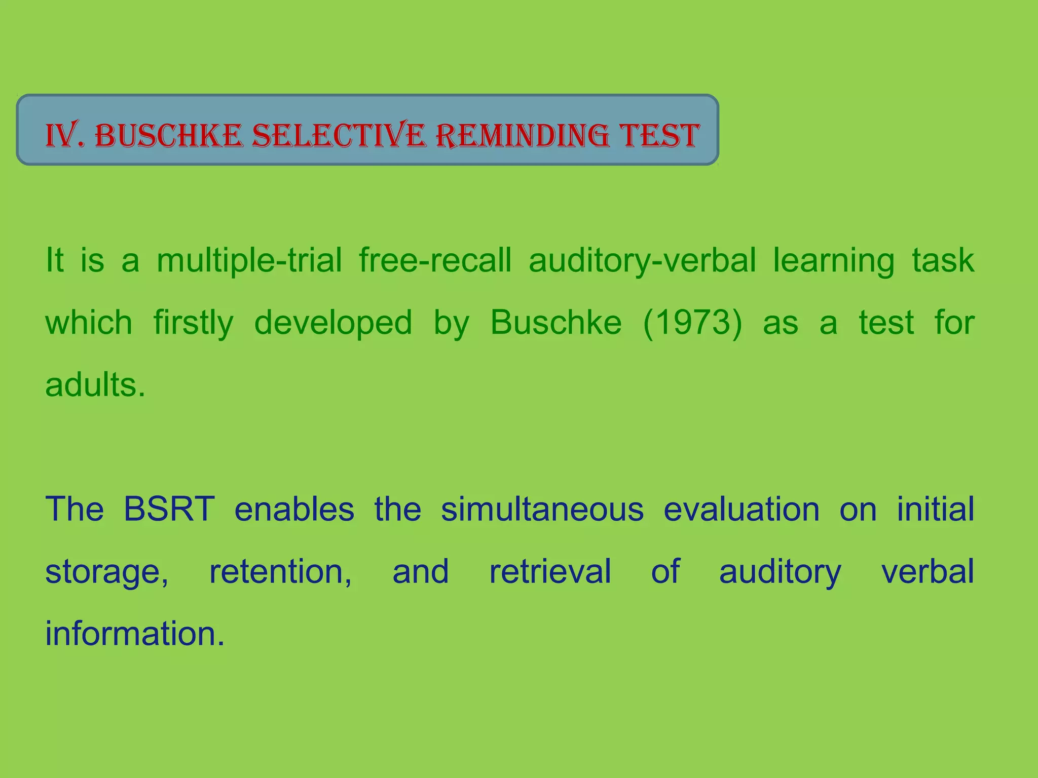 IV. bUsChke seleCTIVe reMINdINg TesT 
It is a multiple-trial free-recall auditory-verbal learning task 
which firstly developed by Buschke (1973) as a test for 
adults. 
The BSRT enables the simultaneous evaluation on initial 
storage, retention, and retrieval of auditory verbal 
information. 
 