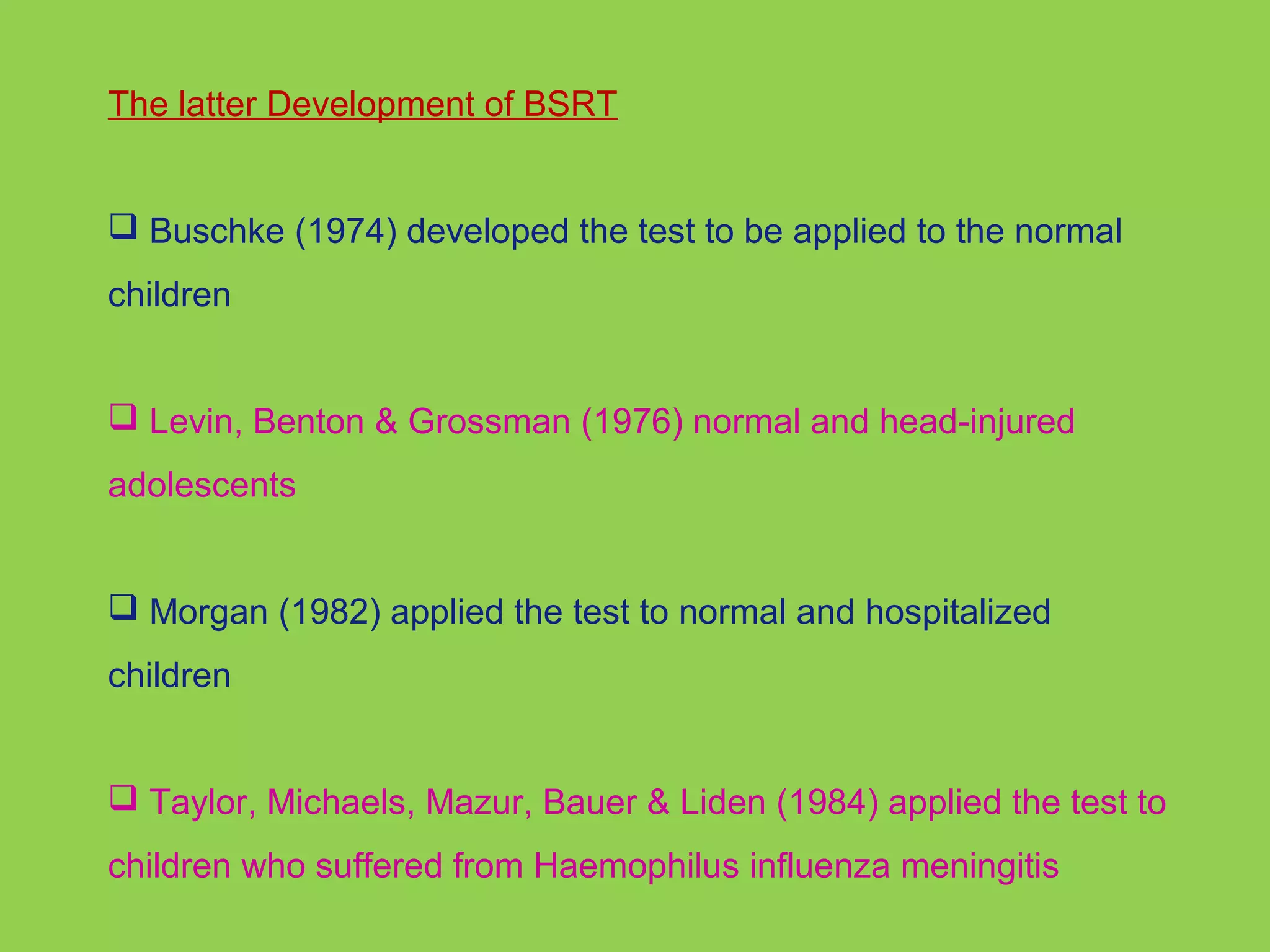 The latter Development of BSRT 
 Buschke (1974) developed the test to be applied to the normal 
children 
 Levin, Benton & Grossman (1976) normal and head-injured 
adolescents 
 Morgan (1982) applied the test to normal and hospitalized 
children 
 Taylor, Michaels, Mazur, Bauer & Liden (1984) applied the test to 
children who suffered from Haemophilus influenza meningitis 
 