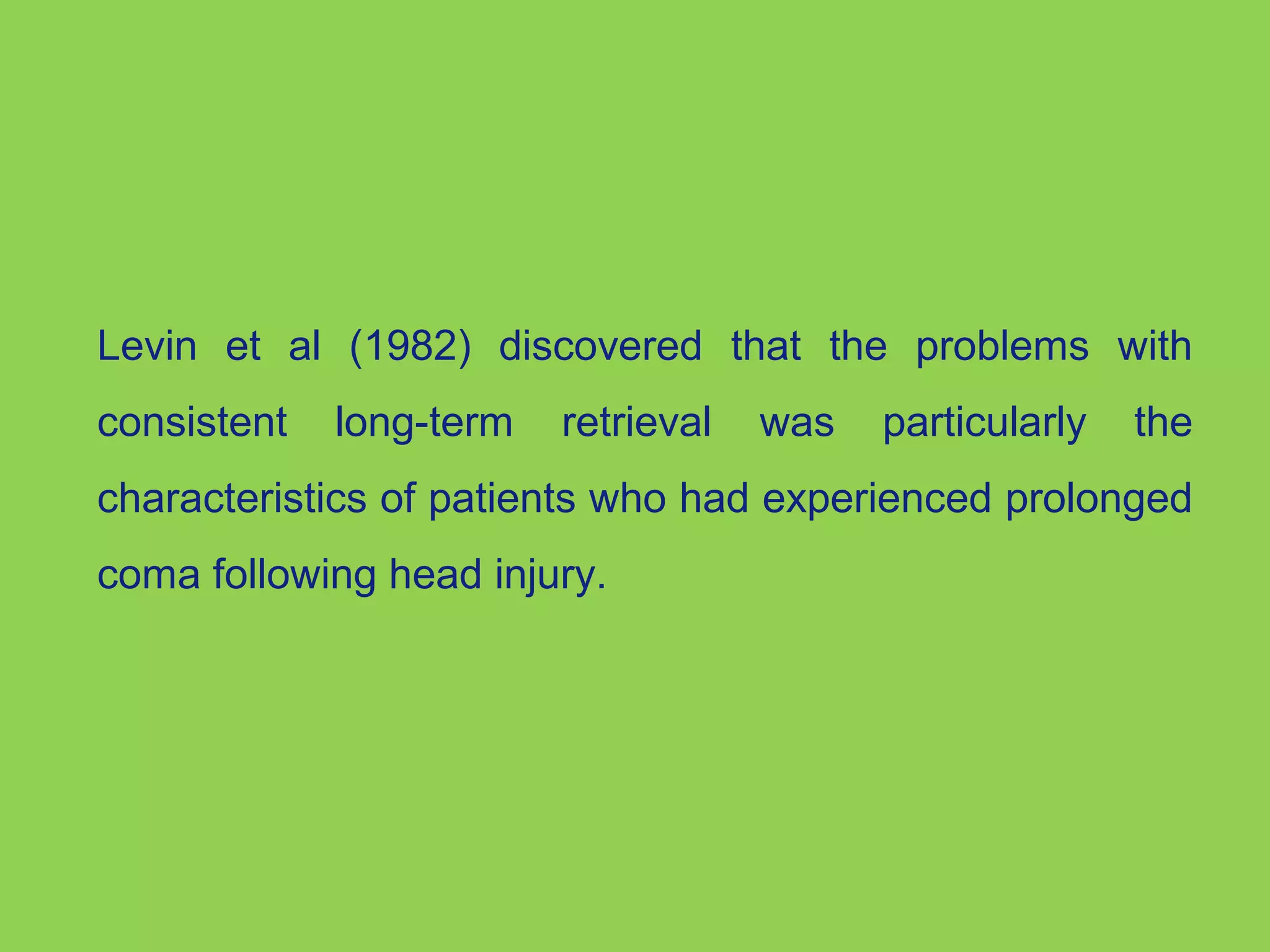 Levin et al (1982) discovered that the problems with 
consistent long-term retrieval was particularly the 
characteristics of patients who had experienced prolonged 
coma following head injury. 
 