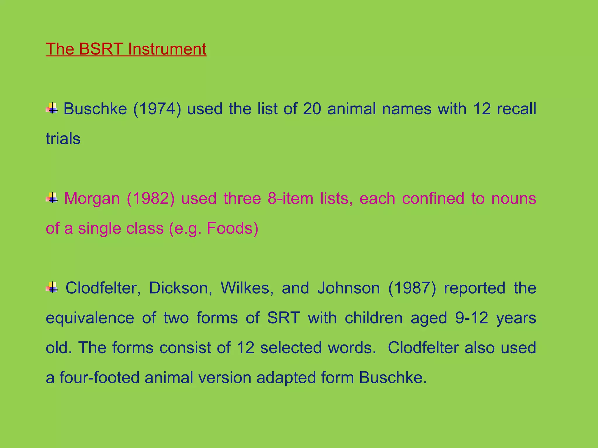 The BSRT Instrument 
Buschke (1974) used the list of 20 animal names with 12 recall 
trials 
Morgan (1982) used three 8-item lists, each confined to nouns 
of a single class (e.g. Foods) 
Clodfelter, Dickson, Wilkes, and Johnson (1987) reported the 
equivalence of two forms of SRT with children aged 9-12 years 
old. The forms consist of 12 selected words. Clodfelter also used 
a four-footed animal version adapted form Buschke. 
 
