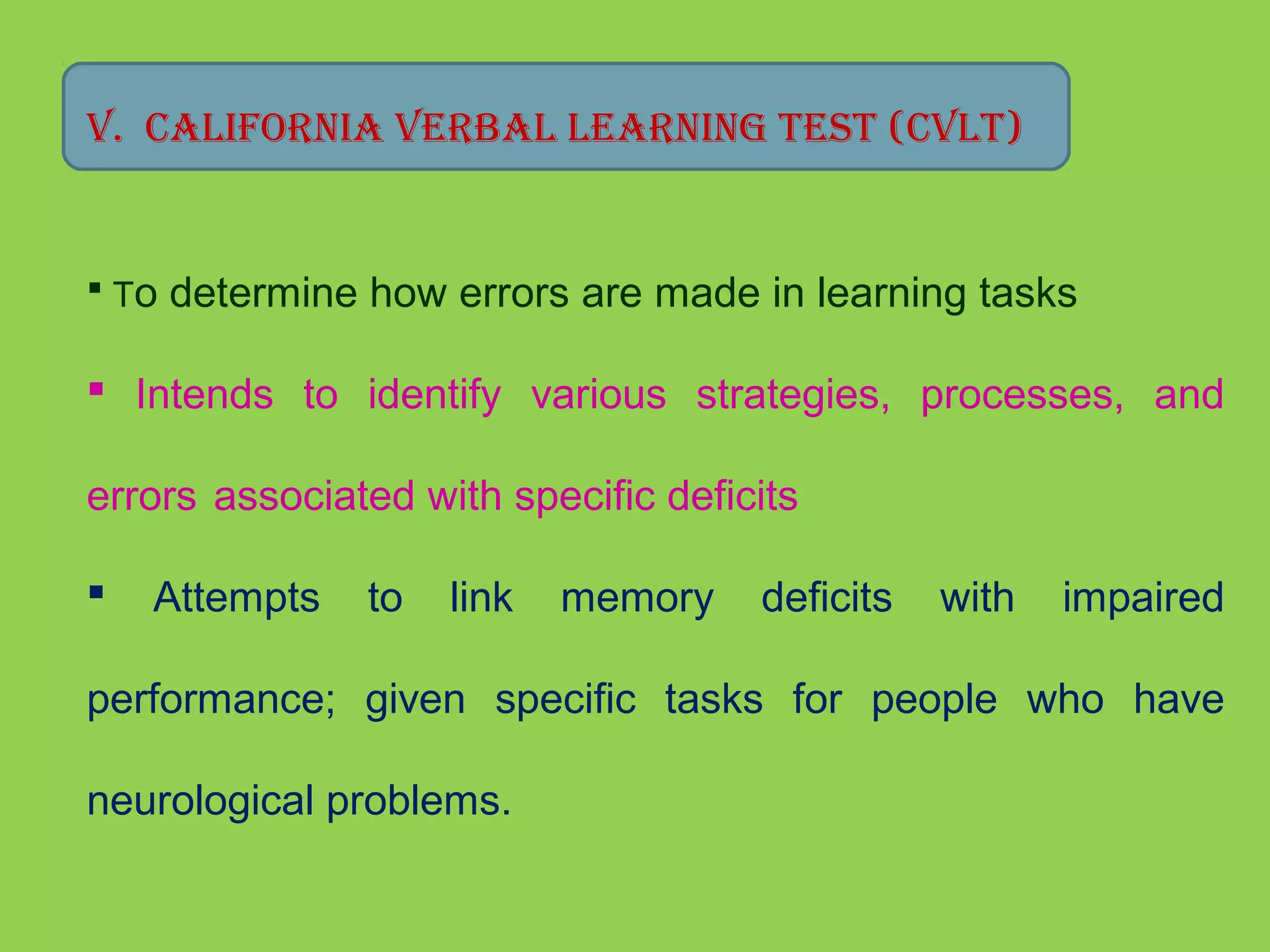 V. California Verbal learning TesT (CVlT) 
 To determine how errors are made in learning tasks 
 Intends to identify various strategies, processes, and 
errors associated with specific deficits 
 Attempts to link memory deficits with impaired 
performance; given specific tasks for people who have 
neurological problems. 
 