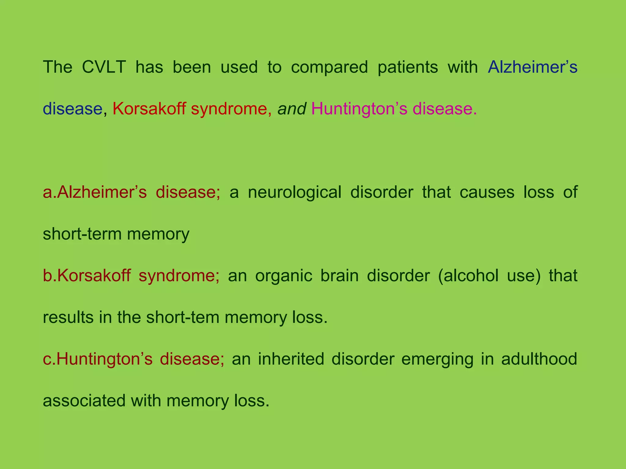 The CVLT has been used to compared patients with Alzheimer’s 
disease, Korsakoff syndrome, and Huntington’s disease. 
a.Alzheimer’s disease; a neurological disorder that causes loss of 
short-term memory 
b.Korsakoff syndrome; an organic brain disorder (alcohol use) that 
results in the short-tem memory loss. 
c.Huntington’s disease; an inherited disorder emerging in adulthood 
associated with memory loss. 
 