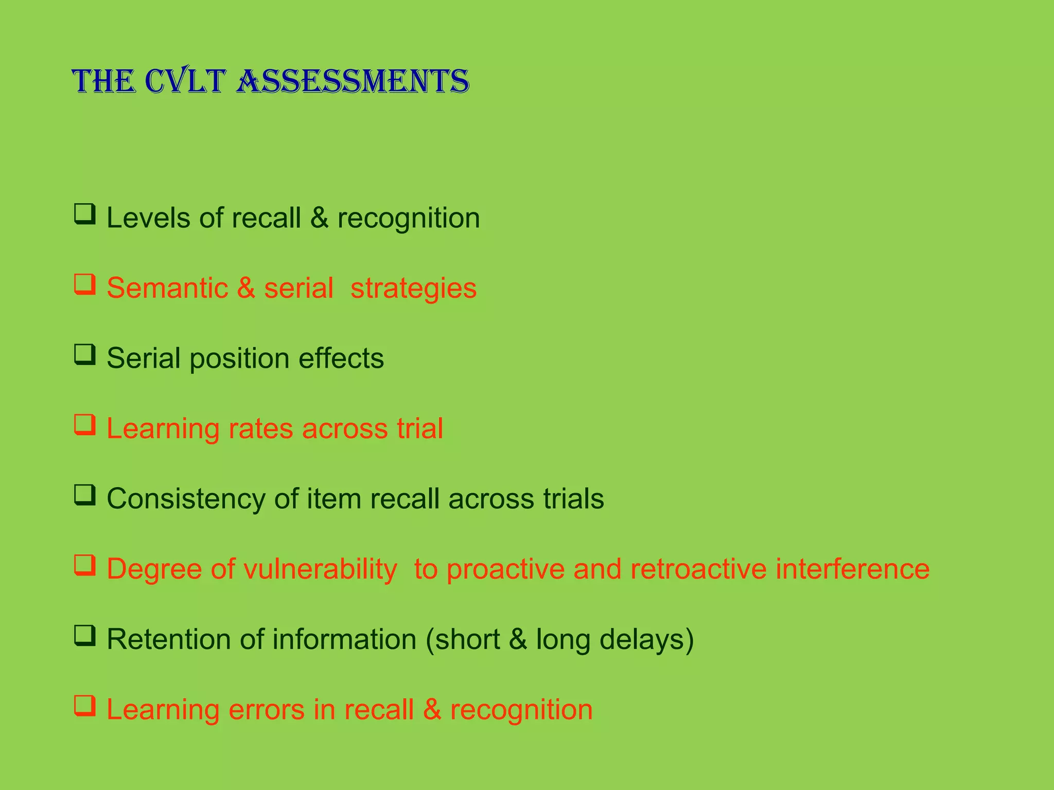 The CVlT assessmenTs 
 Levels of recall & recognition 
 Semantic & serial strategies 
 Serial position effects 
 Learning rates across trial 
 Consistency of item recall across trials 
 Degree of vulnerability to proactive and retroactive interference 
 Retention of information (short & long delays) 
 Learning errors in recall & recognition 
 