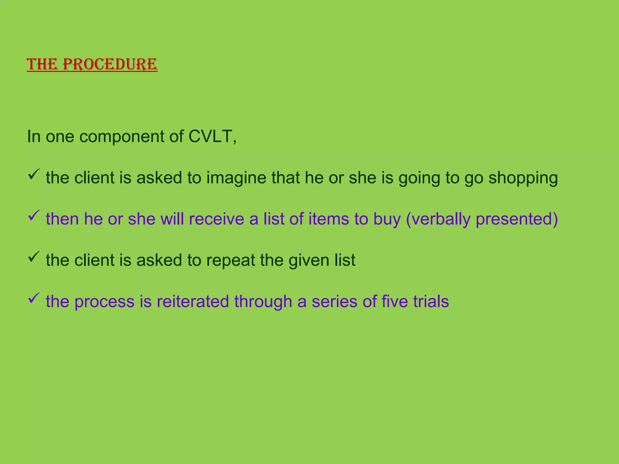 The ProCedure 
In one component of CVLT, 
 the client is asked to imagine that he or she is going to go shopping 
 then he or she will receive a list of items to buy (verbally presented) 
 the client is asked to repeat the given list 
 the process is reiterated through a series of five trials 
 