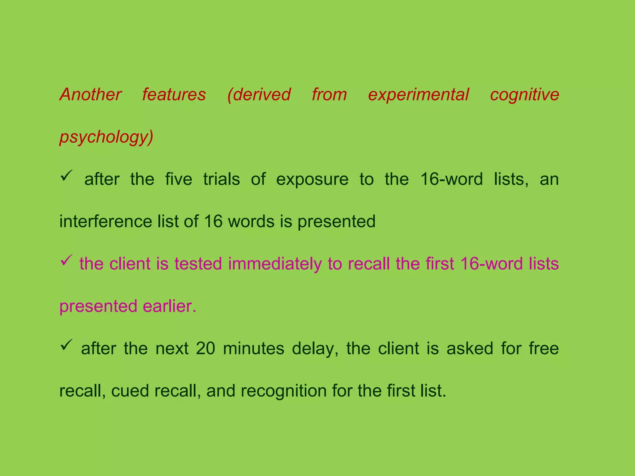 Another features (derived from experimental cognitive 
psychology) 
 after the five trials of exposure to the 16-word lists, an 
interference list of 16 words is presented 
 the client is tested immediately to recall the first 16-word lists 
presented earlier. 
 after the next 20 minutes delay, the client is asked for free 
recall, cued recall, and recognition for the first list. 
 