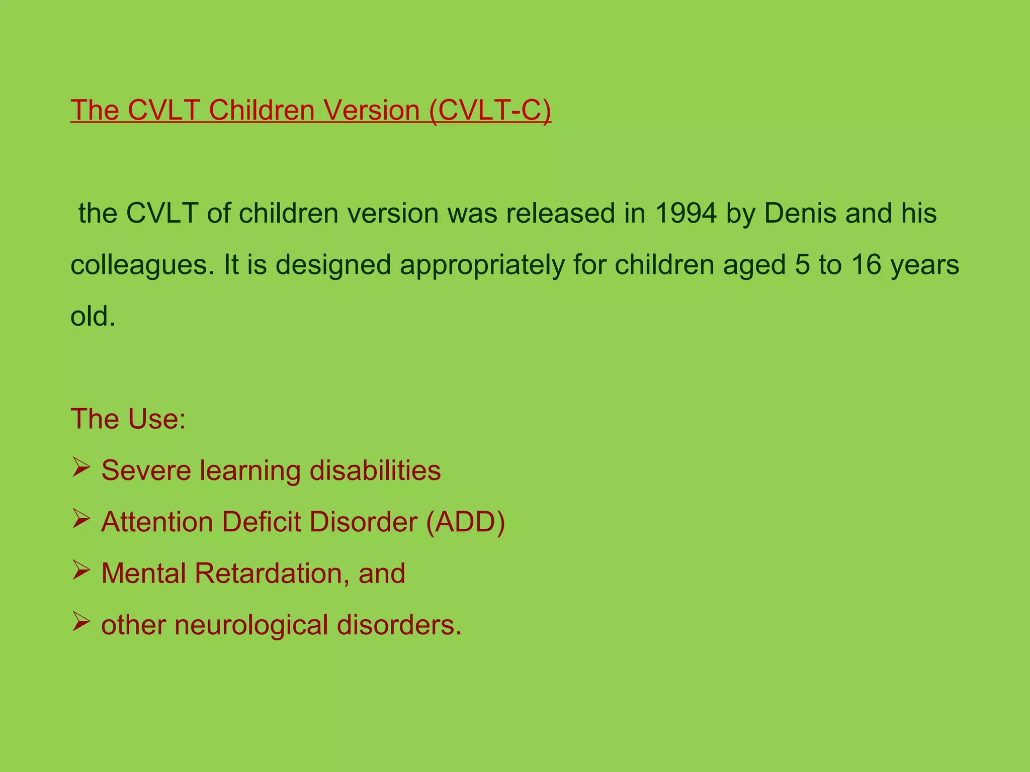 The CVLT Children Version (CVLT-C) 
the CVLT of children version was released in 1994 by Denis and his 
colleagues. It is designed appropriately for children aged 5 to 16 years 
old. 
The Use: 
 Severe learning disabilities 
 Attention Deficit Disorder (ADD) 
 Mental Retardation, and 
 other neurological disorders. 
 
