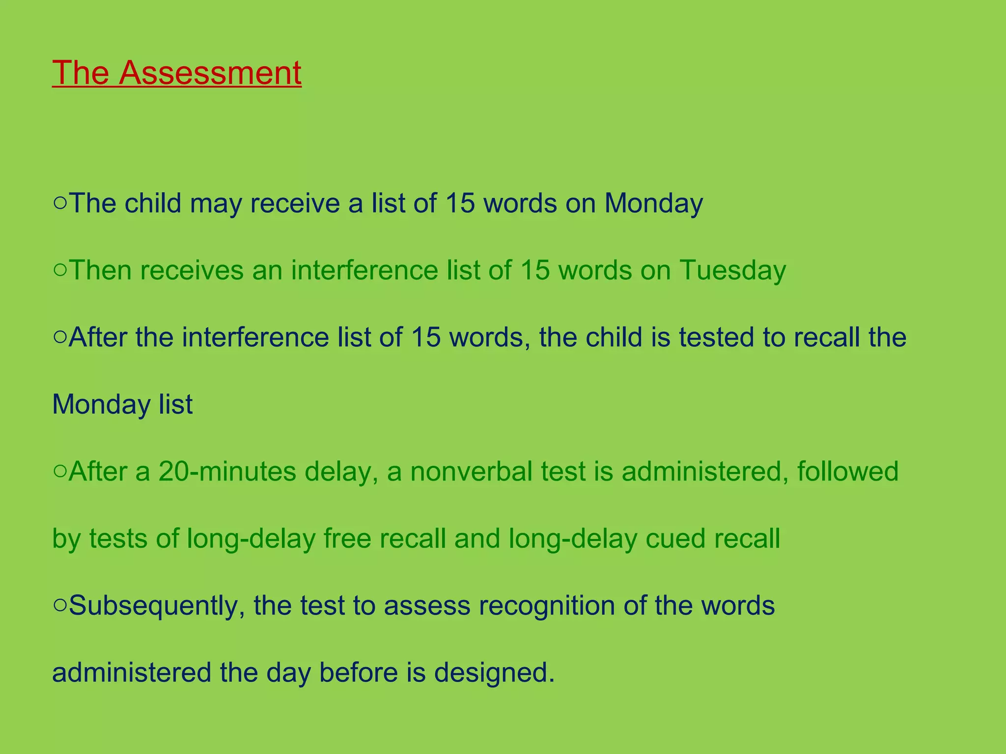 The Assessment 
oThe child may receive a list of 15 words on Monday 
oThen receives an interference list of 15 words on Tuesday 
oAfter the interference list of 15 words, the child is tested to recall the 
Monday list 
oAfter a 20-minutes delay, a nonverbal test is administered, followed 
by tests of long-delay free recall and long-delay cued recall 
oSubsequently, the test to assess recognition of the words 
administered the day before is designed. 
 