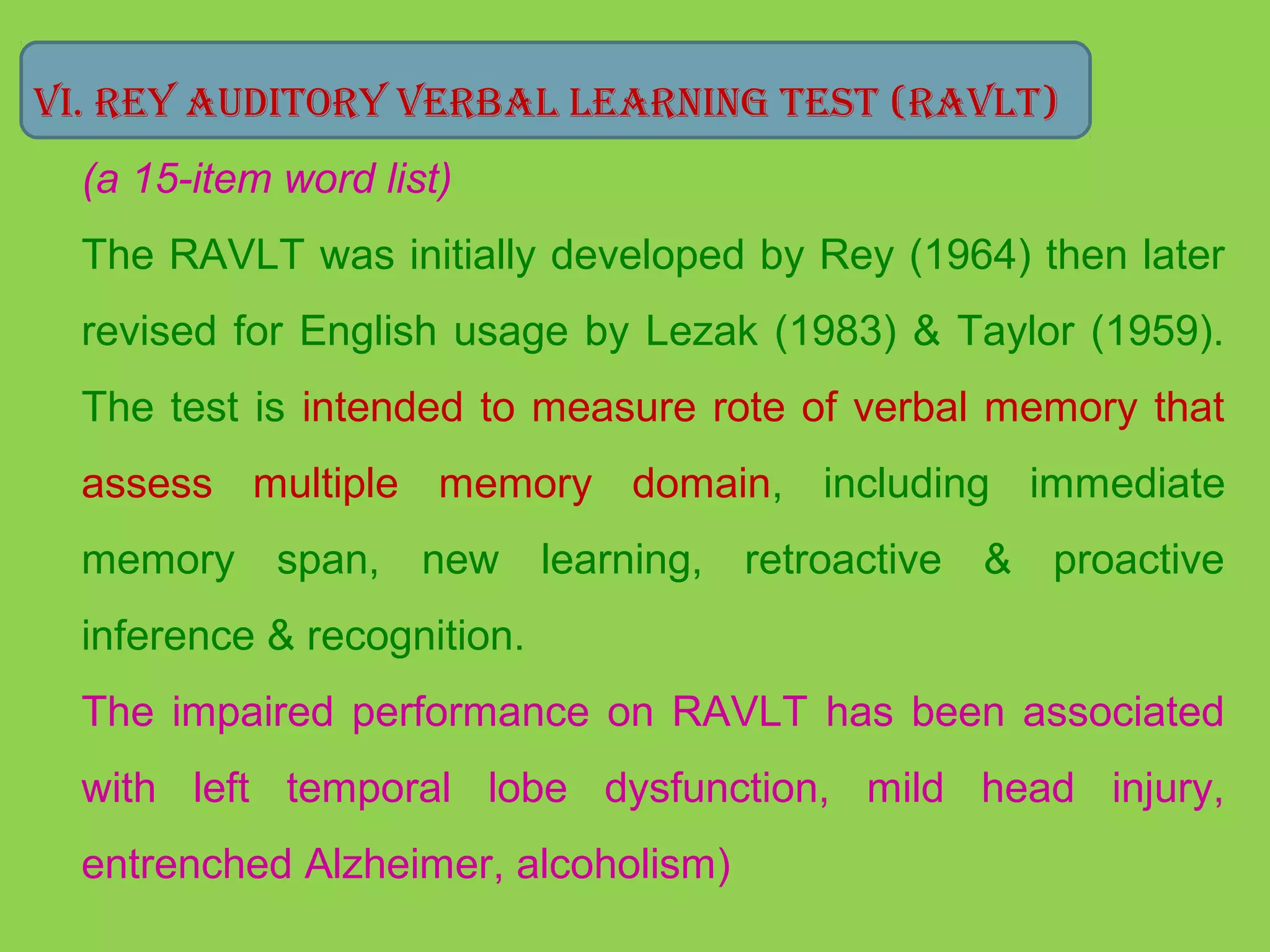 Vi. rey audiTory Verbal learning TesT (raVlT) 
(a 15-item word list) 
The RAVLT was initially developed by Rey (1964) then later 
revised for English usage by Lezak (1983) & Taylor (1959). 
The test is intended to measure rote of verbal memory that 
assess multiple memory domain, including immediate 
memory span, new learning, retroactive & proactive 
inference & recognition. 
The impaired performance on RAVLT has been associated 
with left temporal lobe dysfunction, mild head injury, 
entrenched Alzheimer, alcoholism) 
 