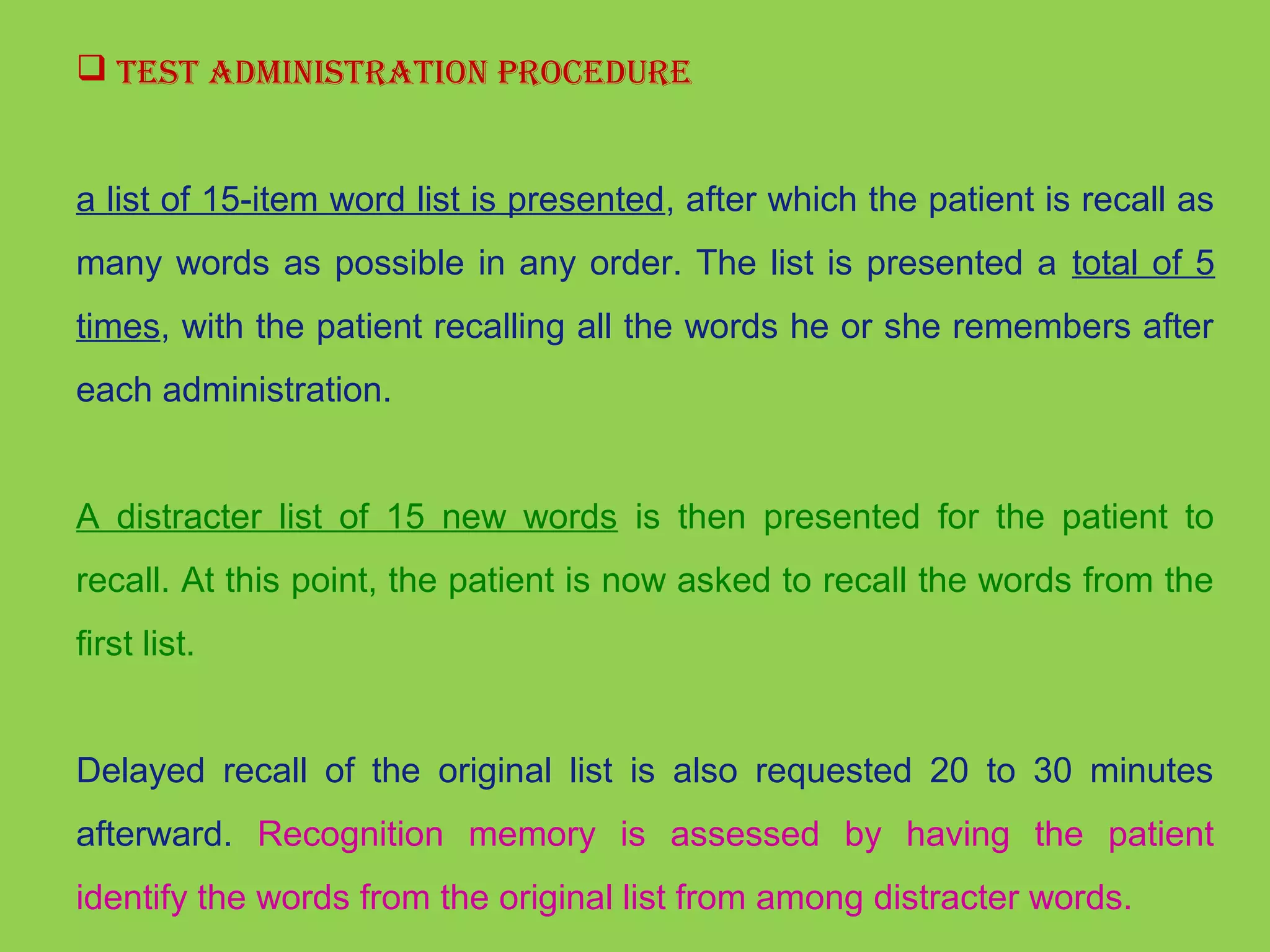  TesT adminisTraTion ProCedure 
a list of 15-item word list is presented, after which the patient is recall as 
many words as possible in any order. The list is presented a total of 5 
times, with the patient recalling all the words he or she remembers after 
each administration. 
A distracter list of 15 new words is then presented for the patient to 
recall. At this point, the patient is now asked to recall the words from the 
first list. 
Delayed recall of the original list is also requested 20 to 30 minutes 
afterward. Recognition memory is assessed by having the patient 
identify the words from the original list from among distracter words. 
 