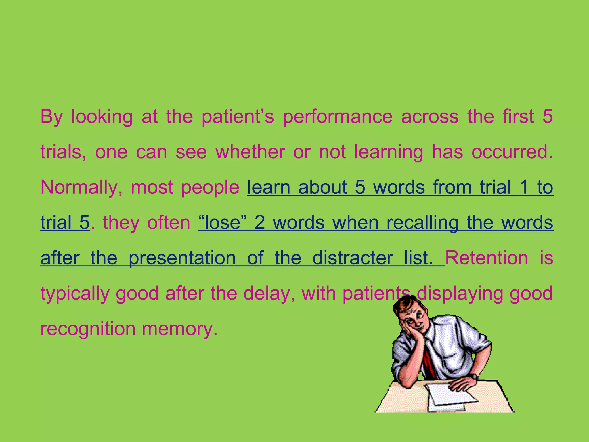 By looking at the patient’s performance across the first 5 
trials, one can see whether or not learning has occurred. 
Normally, most people learn about 5 words from trial 1 to 
trial 5. they often “lose” 2 words when recalling the words 
after the presentation of the distracter list. Retention is 
typically good after the delay, with patients displaying good 
recognition memory. 
 