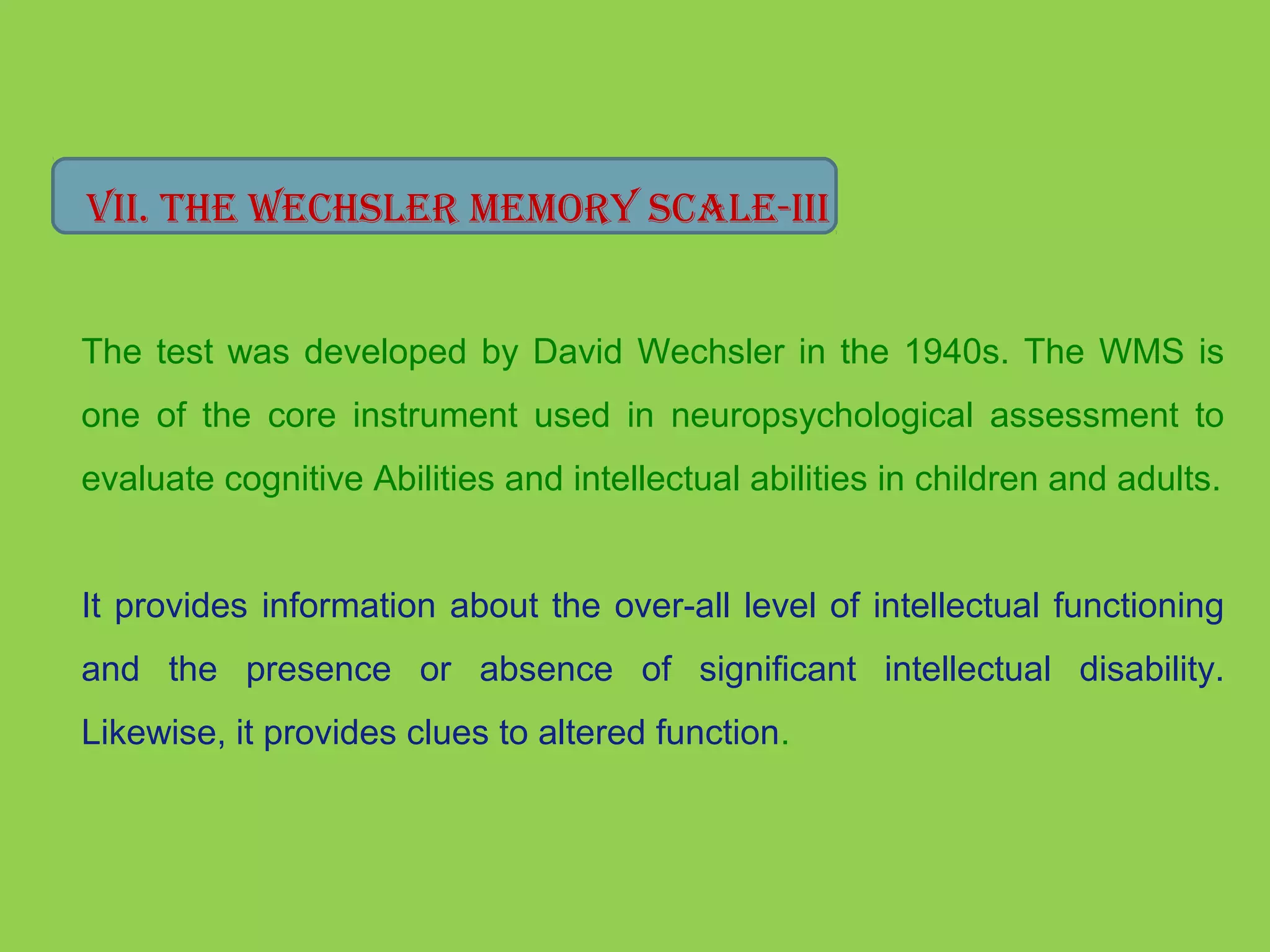 Vii. The WeChsler memory sCale-iii 
The test was developed by David Wechsler in the 1940s. The WMS is 
one of the core instrument used in neuropsychological assessment to 
evaluate cognitive Abilities and intellectual abilities in children and adults. 
It provides information about the over-all level of intellectual functioning 
and the presence or absence of significant intellectual disability. 
Likewise, it provides clues to altered function. 
 