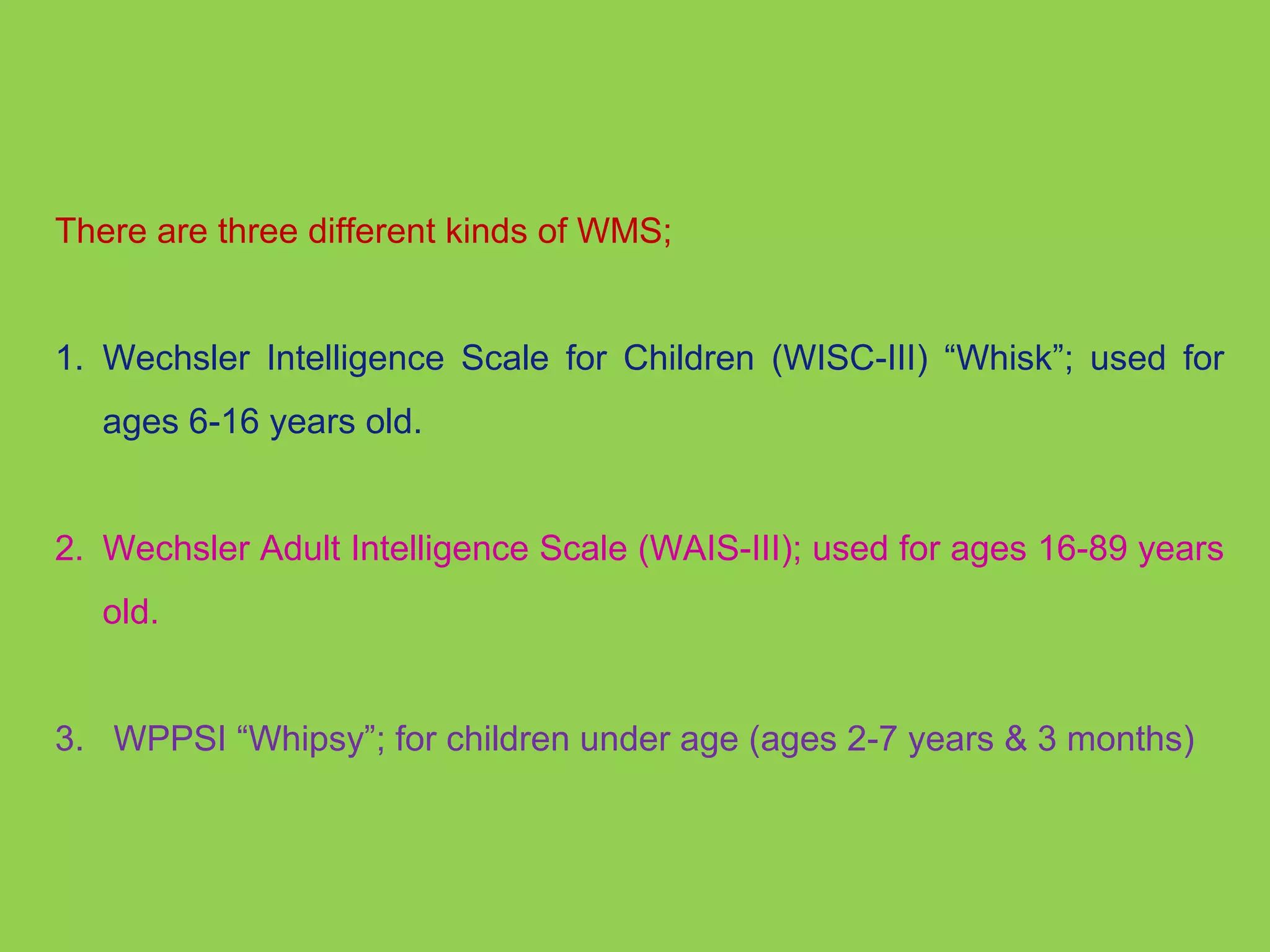 There are three different kinds of WMS; 
1. Wechsler Intelligence Scale for Children (WISC-III) “Whisk”; used for 
ages 6-16 years old. 
2. Wechsler Adult Intelligence Scale (WAIS-III); used for ages 16-89 years 
old. 
3. WPPSI “Whipsy”; for children under age (ages 2-7 years & 3 months) 
 