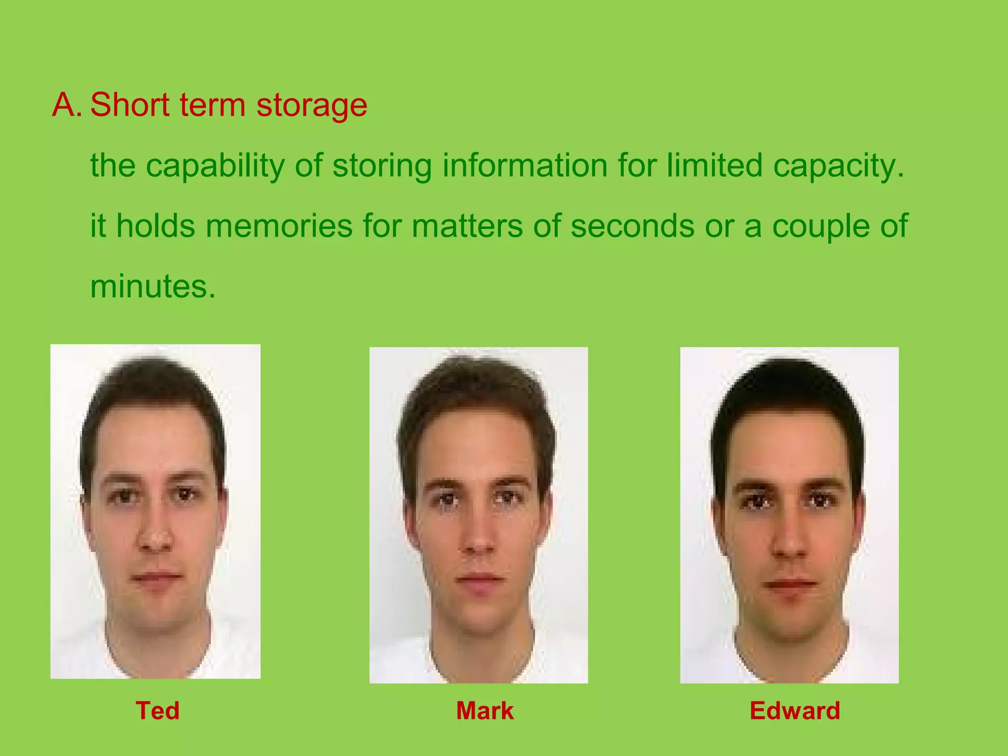 A. Short term storage 
the capability of storing information for limited capacity. 
it holds memories for matters of seconds or a couple of 
minutes. 
Ted Mark Edward 
 