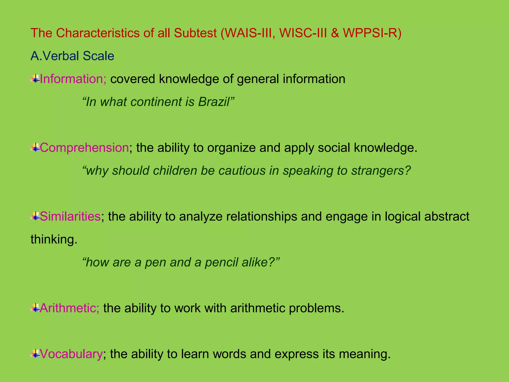 The Characteristics of all Subtest (WAIS-III, WISC-III & WPPSI-R) 
A.Verbal Scale 
Information; covered knowledge of general information 
“In what continent is Brazil” 
Comprehension; the ability to organize and apply social knowledge. 
“why should children be cautious in speaking to strangers? 
Similarities; the ability to analyze relationships and engage in logical abstract 
thinking. 
“how are a pen and a pencil alike?” 
Arithmetic; the ability to work with arithmetic problems. 
Vocabulary; the ability to learn words and express its meaning. 
 